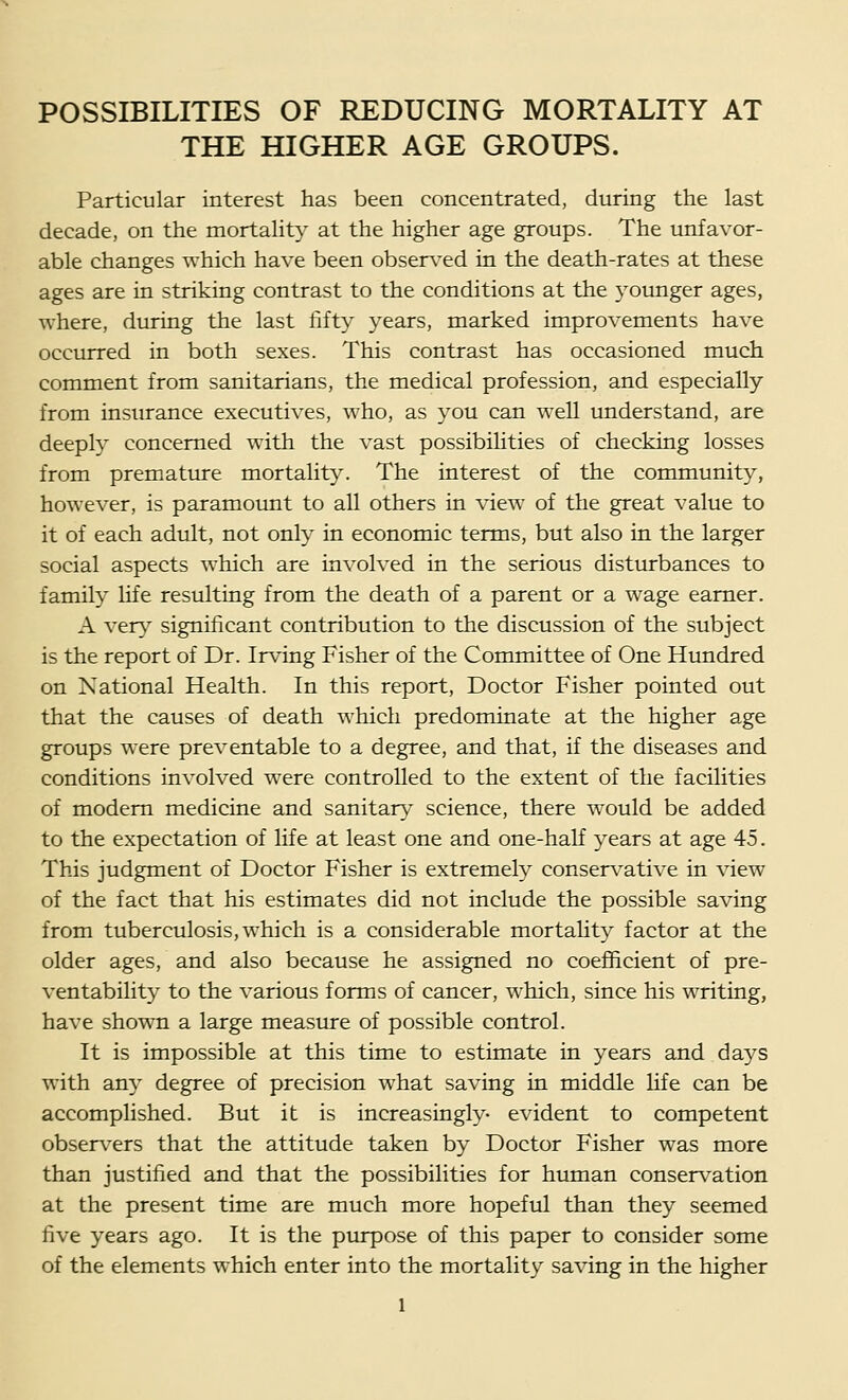 POSSIBILITIES OF REDUCING MORTALITY AT THE HIGHER AGE GROUPS. Particular interest has been concentrated, during the last decade, on the mortality at the higher age groups. The unfavor- able changes which have been observ^ed in the death-rates at these ages are in striking contrast to the conditions at the younger ages, where, during the last fifty years, marked improvements have occurred in both sexes. This contrast has occasioned much comment from sanitarians, the medical profession, and especially from insurance executives, who, as you can well imderstand, are deeply concerned with the vast possibihties of checking losses from premature mortality. The interest of the community, however, is paramount to all others in view of the great value to it of each adult, not only in economic terms, but also in the larger social aspects which are involved in the serious disturbances to family life resulting from the death of a parent or a wage earner. A ver}^ significant contribution to the discussion of the subject is the report of Dr. Irving Fisher of the Committee of One Hundred on National Health. In this report. Doctor Fisher pointed out that the causes of death which predominate at the higher age groups were preventable to a degree, and that, if the diseases and conditions involved were controlled to the extent of the facilities of modem medicine and sanitary science, there would be added to the expectation of life at least one and one-half years at age 45. This judgment of Doctor Fisher is extremely conser\^ative in view of the fact that his estimates did not include the possible saving from tuberculosis, which is a considerable mortahty factor at the older ages, and also because he assigned no coefficient of pre- ventability to the various forms of cancer, which, since his writing, have shown a large measure of possible control. It is impossible at this time to estimate in years and days with any degree of precision what saving in middle Hfe can be accomplished. But it is increasingly- evident to competent obser\'ers that the attitude taken by Doctor Fisher was more than justified and that the possibilities for human conservation at the present time are much more hopeful than they seemed five years ago. It is the purpose of this paper to consider some of the elements which enter into the mortality saving in the higher