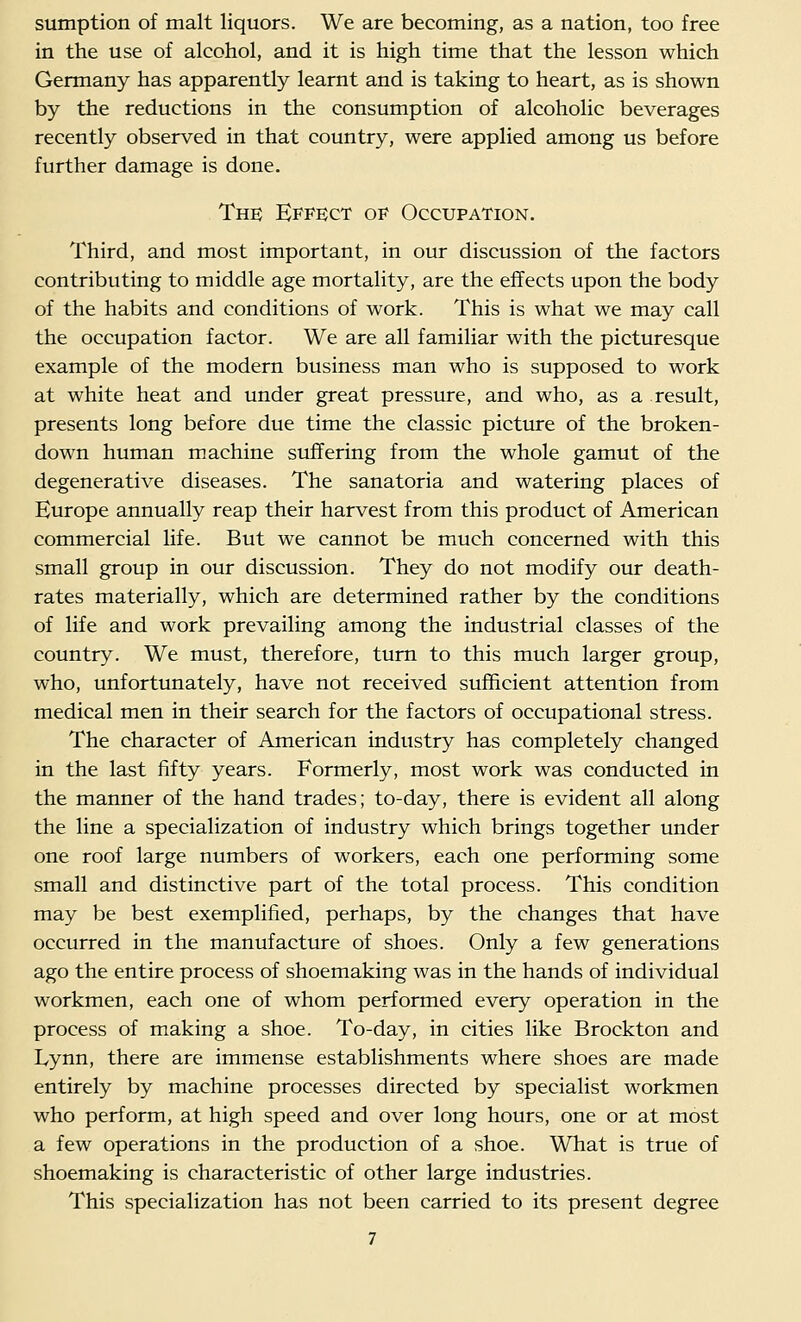 sumption of malt liquors. We are becoming, as a nation, too free in the use of alcohol, and it is high time that the lesson which Germany has apparently learnt and is taking to heart, as is shown by the reductions in the consumption of alcoholic beverages recently observed in that country, were applied among us before further damage is done. The Effect of Occupation. Third, and most important, in our discussion of the factors contributing to middle age mortality, are the effects upon the body of the habits and conditions of work. This is what we may call the occupation factor. We are all familiar with the picturesque example of the modern business man who is supposed to work at white heat and under great pressure, and who, as a result, presents long before due time the classic picture of the broken- down human machine suffering from the whole gamut of the degenerative diseases. The sanatoria and watering places of Europe annually reap their harvest from this product of American commercial hfe. But we cannot be much concerned with this small group in our discussion. They do not modify our death- rates materially, which are determined rather by the conditions of life and work prevailing among the industrial classes of the country. We must, therefore, turn to this much larger group, who, unfortunately, have not received sufficient attention from medical men in their search for the factors of occupational stress. The character of American industry has completely changed in the last fifty years. Formerly, most work was conducted in the manner of the hand trades; to-day, there is evident all along the line a specialization of industry which brings together under one roof large numbers of workers, each one performing some small and distinctive part of the total process. This condition may be best exemplified, perhaps, by the changes that have occurred in the manufacture of shoes. Only a few generations ago the entire process of shoemaking was in the hands of individual workmen, each one of whom performed every operation in the process of making a shoe. To-day, in cities like Brockton and Lynn, there are immense establishments where shoes are made entirely by machine processes directed by specialist workmen who perform, at high speed and over long hours, one or at most a few operations in the production of a shoe. What is true of shoemaking is characteristic of other large industries. This specialization has not been carried to its present degree