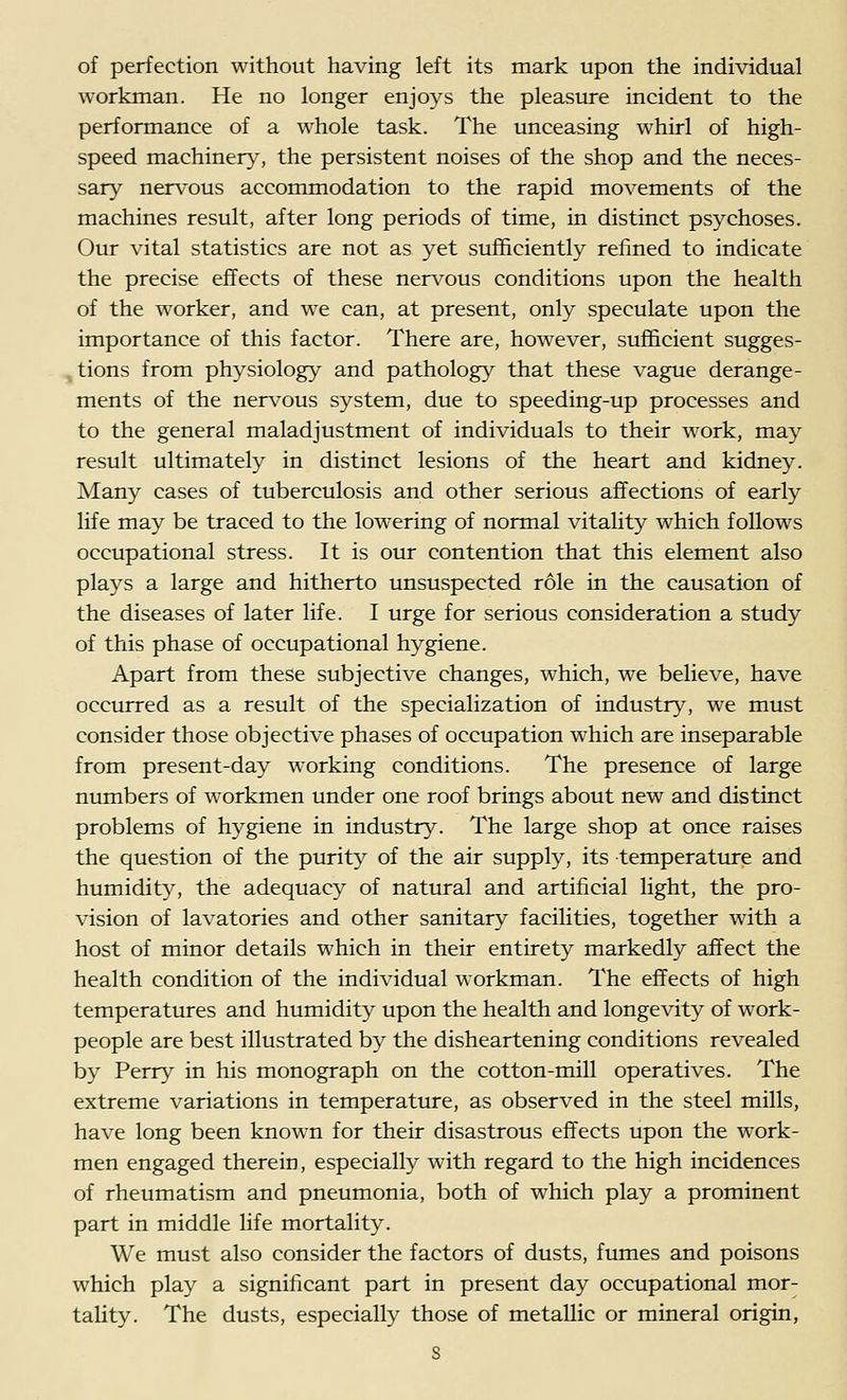 of perfection without having left its mark upon the individual workman. He no longer enjoys the pleasure incident to the performance of a whole task. The unceasing whirl of high- speed machiner}^, the persistent noises of the shop and the neces- sar}^ nervous accommodation to the rapid movements of the machines result, after long periods of time, in distinct psychoses. Our vital statistics are not as yet sufficiently refined to indicate the precise effects of these nervous conditions upon the health of the worker, and we can, at present, only speculate upon the importance of this factor. There are, however, sufficient sugges- tions from physiology and pathology that these vague derange- ments of the nervous system, due to speeding-up processes and to the general maladjustment of individuals to their work, may result ultimately in distinct lesions of the heart and kidney. Many cases of tuberculosis and other serious affections of early life may be traced to the lowering of normal vitality which follows occupational stress. It is our contention that this element also plays a large and hitherto unsuspected role in the causation of the diseases of later life. I urge for serious consideration a study of this phase of occupational hygiene. Apart from these subjective changes, which, we believe, have occurred as a result of the specialization of industry, we must consider those objective phases of occupation which are inseparable from present-day working conditions. The presence of large numbers of workmen under one roof brings about new and distinct problems of hygiene in industry. The large shop at once raises the question of the purity of the air supply, its temperature and humidity, the adequacy of natural and artificial light, the pro- vision of lavatories and other sanitary facilities, together with a host of minor details which in their entirety markedly affect the health condition of the individual workman. The effects of high temperatures and humidity upon the health and longevity of work- people are best illustrated by the disheartening conditions revealed by Perry in his monograph on the cotton-mill operatives. The extreme variations in temperature, as observed in the steel mills, have long been known for their disastrous effects upon the work- men engaged therein, especially with regard to the high incidences of rheumatism and pneumonia, both of which play a prominent part in middle life mortality. We must also consider the factors of dusts, fumes and poisons which play a significant part in present day occupational mor- tality. The dusts, especially those of metallic or mineral origin,