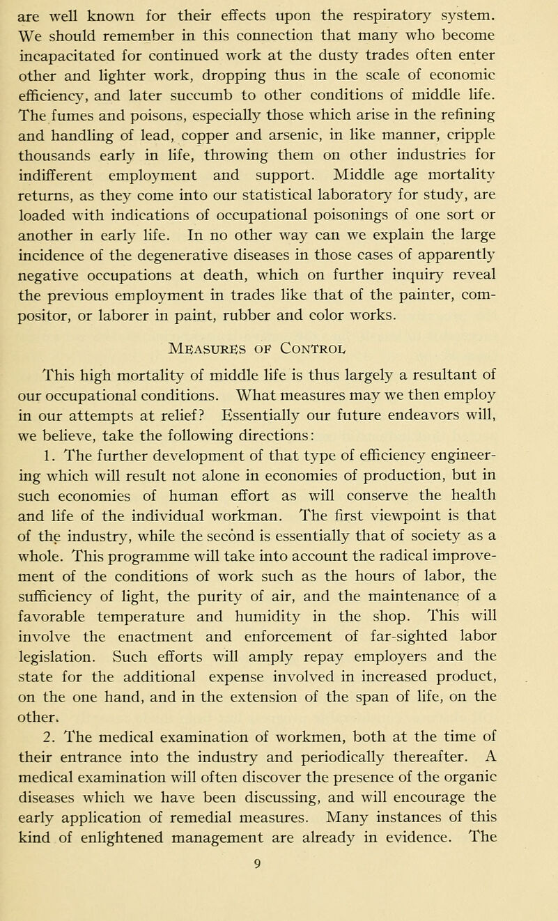 are well known for their effects upon the respiratory system. We should remember in this connection that many who become incapacitated for continued work at the dusty trades often enter other and lighter work, dropping thus in the scale of economic efficiency, and later succumb to other conditions of middle life. The fumes and poisons, especially those which arise in the refining and handling of lead, copper and arsenic, in like manner, cripple thousands early in life, throwing them on other industries for indifferent employment and support. Middle age mortality returns, as they come into our statistical laboratory for study, are loaded with indications of occupational poisonings of one sort or another in early life. In no other way can we explain the large incidence of the degenerative diseases in those cases of apparently negative occupations at death, which on further inquiry reveal the previous employment in trades like that of the painter, com- positor, or laborer in paint, rubber and color works. Measures of Control This high mortality of middle life is thus largely a resultant of our occupational conditions. What measures may we then employ in our attempts at relief? Essentially our future endeavors will, we believe, take the following directions: 1. The further development of that type of efficiency engineer- ing which will result not alone in economies of production, but in such economies of human effort as will conserve the health and life of the individual workman. The first viewpoint is that of the industry, while the second is essentially that of society as a whole. This programme will take into account the radical improve- ment of the conditions of work such as the hours of labor, the sufficiency of light, the purity of air, and the maintenance of a favorable temperature and humidity in the shop. This will involve the enactment and enforcement of far-sighted labor legislation. vSuch efforts will amply repay employers and the state for the additional expense involved in increased product, on the one hand, and in the extension of the span of life, on the other. 2. The medical examination of workmen, both at the time of their entrance into the industry and periodically thereafter. A medical examination will often discover the presence of the organic diseases which we have been discussing, and will encourage the early application of remedial measures. Many instances of this kind of enlightened management are already in evidence. The