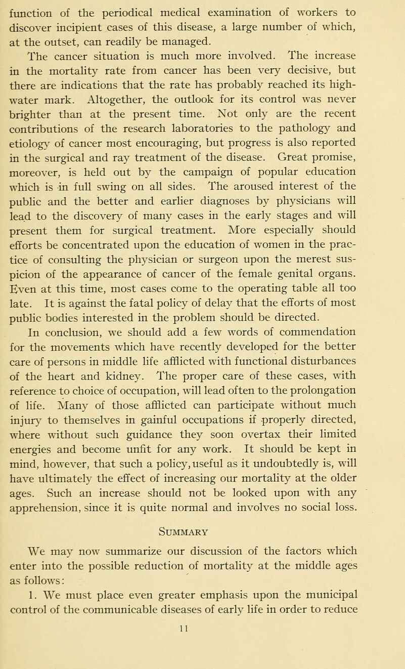 function of the periodical medical examination of workers to discover incipient cases of this disease, a large number of which, at the outset, can readily be managed. The cancer situation is much more involved. The increase in the mortality rate from cancer has been very decisive, but there are indications that the rate has probably reached its high- water mark. Altogether, the outlook for its control was never brighter than at the present time. Not only are the recent contributions of the research laboratories to the pathology and etiolog}^ of cancer most encouraging, but progress is also reported in the surgical and ray treatment of the disease. Great promise, moreover, is held out by the campaign of popular education which is in full swing on all sides. The aroused interest of the public and the better and earlier diagnoses by physicians will lead to the discovery of many cases in the early stages and will present them for surgical treatment. More especially should efforts be concentrated upon the education of women in the prac- tice of consulting the physician or surgeon upon the merest sus- picion of the appearance of cancer of the female genital organs. Even at this time, most cases come to the operating table all too late. It is against the fatal policy of delay that the efforts of most public bodies interested in the problem should be directed. In conclusion, we should add a few words of commendation for the movements which have recently developed for the better care of persons in middle life afflicted with functional disturbances of the heart and kidney. The proper care of these cases, with reference to choice of occupation, will lead often to the prolongation of life. Many of those afflicted can participate without much injtury to themselves in gainful occupations if properly directed, where without such guidance they soon overtax their limited energies and become imfit for any work. It should be kept in mind, however, that such a policy, useful as it undoubtedly is, will have ultimately the effect of increasing oirr mortality at the older ages. Such an increase should not be looked upon with any apprehension, since it is quite normal and involves no social loss. Summary We may now summarize our discussion of the factors which enter into the possible reduction of mortality at the middle ages as follows: 1. We must place even greater emphasis upon the municipal control of the communicable diseases of early life in order to reduce