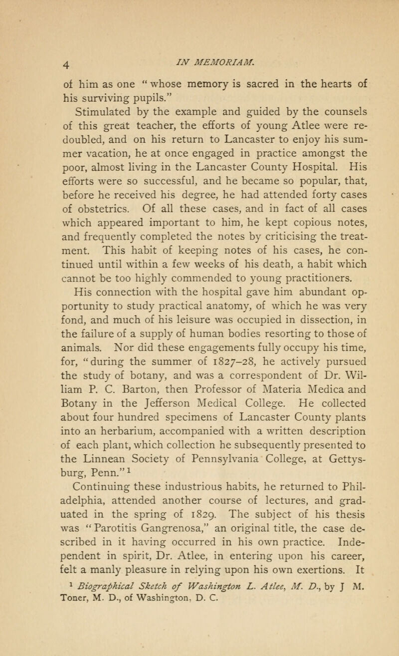 of him as one  whose memory is sacred in the hearts of his surviving pupils. Stimulated by the example and guided by the counsels of this great teacher, the efforts of young Atlee were re- doubled, and on his return to Lancaster to enjoy his sum- mer vacation, he at once engaged in practice amongst the poor, almost living in the Lancaster County Hospital. His efforts were so successful, and he became so popular, that, before he received his degree, he had attended forty cases of obstetrics. Of all these cases, and in fact of all cases which appeared important to him, he kept copious notes, and frequently completed the notes by criticising the treat- ment. This habit of keeping notes of his cases, he con- tinued until within a few weeks of his death, a habit which cannot be too highly commended to young practitioners. His connection with the hospital gave him abundant op- portunity to study practical anatomy, of which he was very fond, and much of his leisure was occupied in dissection, in the failure of a supply of human bodies resorting to those of animals. Nor did these engagements fully occupy his time, for, during the summer of 1827-28, he actively pursued the study of botany, and was a correspondent of Dr. Wil- liam P. C. Barton, then Professor of Materia Medica and Botany in the Jefferson Medical College. He collected about four hundred specimens of Lancaster County plants into an herbarium, accompanied with a written description of each plant, which collection he subsequently presented to the Linnean Society of Pennsylvania College, at Gettys- burg, Penn.1 Continuing these industrious habits, he returned to Phil- adelphia, attended another course of lectures, and grad- uated in the spring of 1829. The subject of his thesis was  Parotitis Gangrenosa, an original title, the case de- scribed in it having occurred in his own practice. Inde- pendent in spirit, Dr. Atlee, in entering upon his career, felt a manly pleasure in relying upon his own exertions. It 1 Biographical Sketch of Washington L. Atlee, M. D., by J M. Toner, M. D., of Washington. D. C.