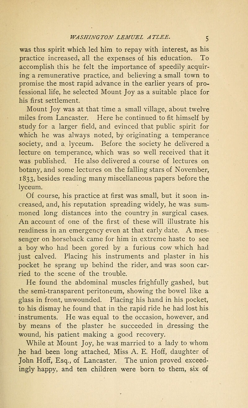 was this spirit which led him to repay with interest, as his practice increased, all the expenses of his education. To accomplish this he felt the importance of speedily acquir- ing a remunerative practice, and believing a small town to promise the most rapid advance in the earlier years of pro- fessional life, he selected Mount Joy as a suitable place for his first settlement. Mount Joy was at that time a small village, about twelve miles from Lancaster. Here he continued to fit himself by study for a larger field, and evinced that public spirit for which he was always noted, by originating a temperance society, and a lyceum. Before the society he delivered a lecture on temperance, which was so well received that it was published. He also delivered a course of lectures on botany, and some lectures on the falling stars of November, 1833, besides reading many miscellaneous papers before the lyceum. Of course, his practice at first was small, but it soon in- creased, and, his reputation spreading widely, he was sum- moned long distances into the country in surgical cases. An account of one of the first of these will illustrate his readiness in an emergency even at that early date. A mes- senger on horseback came for him in extreme haste to see a boy who had been gored by a furious cow which had just calved. Placing his instruments and plaster in his pocket he sprang up behind the rider, and was soon car- ried to the scene of the trouble. He found the abdominal muscles frighfully gashed, but the semi-transparent peritoneum, showing the bowel like a glass in front, unwounded. Placing his hand in his pocket, to his dismay he found that in the rapid ride he had lost his instruments. He was equal to the occasion, however, and by means of the plaster he succeeded in dressing the wound, his patient making a good recovery. While at Mount Joy, he was married to a lady to whom he had been long attached, Miss A. E. Hoff, daughter of John Hoff, Esq., of Lancaster. The union proved exceed- ingly happy, and ten children were born to them, six of