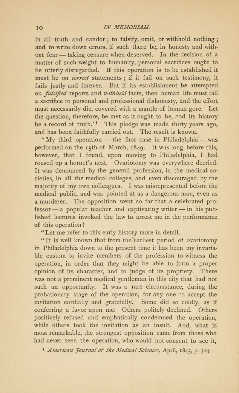 in all truth and candor ; to falsify, omit, or withhold nothing • and to write down errors, if such there be, in honesty and with- out fear — taking censure when deserved. In the decision of a matter of such weight to humanity, personal sacrifices ought to be utterly disregarded. If this operation is to be established it must be on correct statements ; if it fail on such testimony, it fails justly and forever. But if its establishment be attempted on falsified reports and withheld facts, then human life must fall a sacrifice to personal and professional dishonesty, and the effort must necessarily die, covered with a mantle of human gore. Let the question, therefore, be met as it ought to be, -nd its history be a record of truth.'* This pledge was made thirty years ago, and has been faithfully carried out. The result is known. My third operation — the first case in Philadelphia — was performed on the 15th of March, 1849. It was long before this, however, that I found, upon moving to Philadelphia, I had roused up a hornet's nest. Ovariotomy was everywhere decried. It was denounced by the general profession, in the medical so- cieties,, in all the medical colleges, and even discouraged by the majority of my own colleagues. I was misrepresented before the medical public, and was pointed at as a dangerous man, even as a murderer. The opposition went so far that a celebrated pro- fessor— a popular teacher and captivating writer — in his pub- lished lectures invoked the law to arrest me in the performance of this operation!  Let me refer to this early history more in detail.  It is well known that from the earliest period of ovariotomy in Philadelphia down to the present time it has been my invaria- ble custom to invite members of the profession to witness the operation, in order that they might be able to form a proper opinion of its character, and to judge of its propriety. There was not a prominent medical gentleman in this city that had not such an opportunity. It was a rare circumstance, during the probationary stage of the operation, for any one to accept the invitation cordially and gratefully. Some did so coldly, as if conferring a favor upon me. Others politely declined. Others positively refused and emphatically condemned the operation, while others took the invitation as an insult. And, what is most remarkable, the strongest opposition came from those who had never seen the operation, who would not consent to see it,