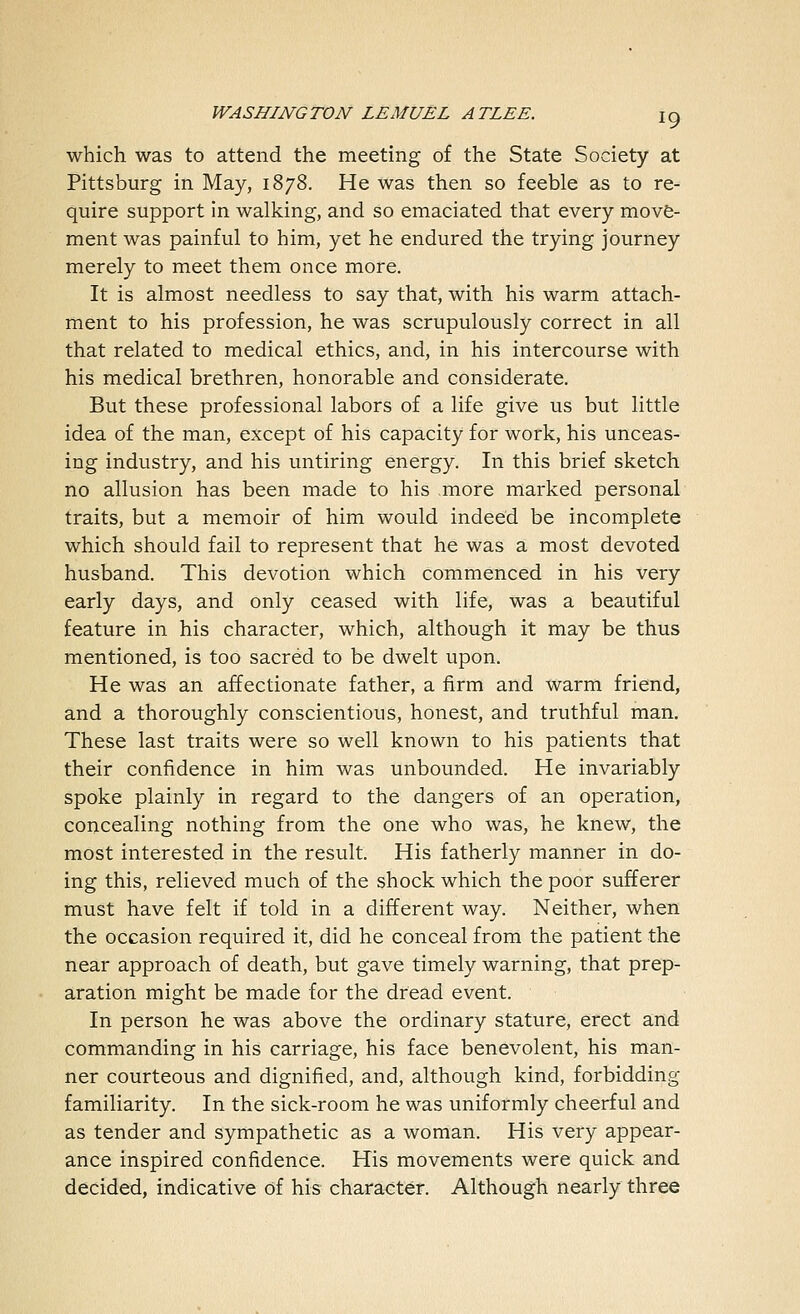 which was to attend the meeting of the State Society at Pittsburg in May, 1878. He was then so feeble as to re- quire support in walking, and so emaciated that every move- ment was painful to him, yet he endured the trying journey merely to meet them once more. It is almost needless to say that, with his warm attach- ment to his profession, he was scrupulously correct in all that related to medical ethics, and, in his intercourse with his medical brethren, honorable and considerate. But these professional labors of a life give us but little idea of the man, except of his capacity for work, his unceas- ing industry, and his untiring energy. In this brief sketch no allusion has been made to his more marked personal traits, but a memoir of him would indeed be incomplete which should fail to represent that he was a most devoted husband. This devotion which commenced in his very early days, and only ceased with life, was a beautiful feature in his character, which, although it may be thus mentioned, is too sacred to be dwelt upon. He was an affectionate father, a firm and warm friend, and a thoroughly conscientious, honest, and truthful man. These last traits were so well known to his patients that their confidence in him was unbounded. He invariably spoke plainly in regard to the dangers of an operation, concealing nothing from the one who was, he knew, the most interested in the result. His fatherly manner in do- ing this, relieved much of the shock which the poor sufferer must have felt if told in a different way. Neither, when the occasion required it, did he conceal from the patient the near approach of death, but gave timely warning, that prep- aration might be made for the dread event. In person he was above the ordinary stature, erect and commanding in his carriage, his face benevolent, his man- ner courteous and dignified, and, although kind, forbidding- familiarity. In the sick-room he was uniformly cheerful and as tender and sympathetic as a woman. His very appear- ance inspired confidence. His movements were quick and decided, indicative of his character. Although nearly three