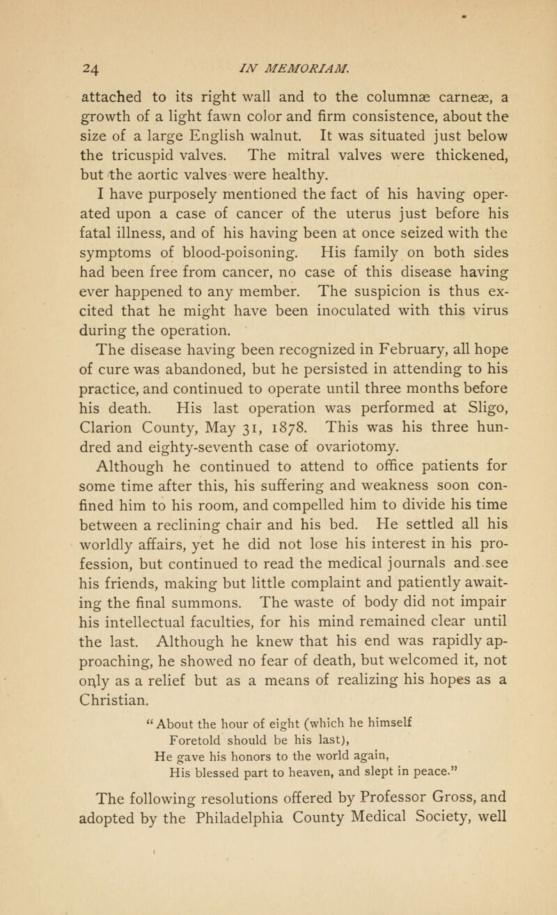 attached to its right wail and to the columnar carneae, a growth of a light fawn color and firm consistence, about the size of a large English walnut. It was situated just below the tricuspid valves. The mitral valves were thickened, but the aortic valves were healthy. I have purposely mentioned the fact of his having oper- ated upon a case of cancer of the uterus just before his fatal illness, and of his having been at once seized with the symptoms of blood-poisoning. His family on both sides had been free from cancer, no case of this disease having ever happened to any member. The suspicion is thus ex- cited that he might have been inoculated with this virus during the operation. The disease having been recognized in February, all hope of cure was abandoned, but he persisted in attending to his practice, and continued to operate until three months before his death. His last operation was performed at Sligo, Clarion County, May 31, 1878. This was his three hun- dred and eighty-seventh case of ovariotomy. Although he continued to attend to office patients for some time after this, his suffering and weakness soon con- fined him to his room, and compelled him to divide his time between a reclining chair and his bed. He settled all his worldly affairs, yet he did not lose his interest in his pro- fession, but continued to read the medical journals and see his friends, making but little complaint and patiently await- ing the final summons. The waste of body did not impair his intellectual faculties, for his mind remained clear until the last. Although he knew that his end was rapidly ap- proaching, he showed no fear of death, but welcomed it, not or\ly as a relief but as a means of realizing his hopes as a Christian.  About the hour of eight (which he himself Foretold should be his last), He gave his honors to the world again, His blessed part to heaven, and slept in peace. The following resolutions offered by Professor Gross, and adopted by the Philadelphia County Medical Society, well