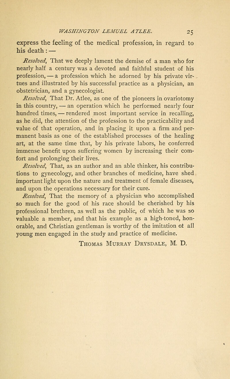 express the feeling of the medical profession, in regard to his death: — Resolved, That we deeply lament the demise of a man who for nearly half a century was a devoted and faithful student of his profession, — a profession which he adorned by his private vir- tues and illustrated by his successful practice as a physician, an obstetrician, and a gynecologist. Resolved, That Dr. Atlee, as one of the pioneers in ovariotomy in this country, — an operation which he performed nearly four hundred times, — rendered most important service in recalling, as he did, the attention of the profession to the practicability and value of that operation, and in placing it upon a firm and per- manent basis as one of the established processes of the healing art, at the same time that, by his private labors, he conferred immense benefit upon suffering women by increasing their com- fort and prolonging their lives. Resolved, That, as an author and an able thinker, his contribu- tions to gynecology, and other branches of medicine, have shed important light upon the nature and treatment of female diseases, and upon the operations necessary for their cure. Resolved, That the memory of a physician who accomplished so much for the good of his race should be cherished by his professional brethren, as well as the public, of which he was so valuable a member, and that his example as a high-toned, hon- orable, and Christian gentleman is worthy of the imitation ot all young men engaged in the study and practice of medicine. Thomas Murray Drysdale, M. D.