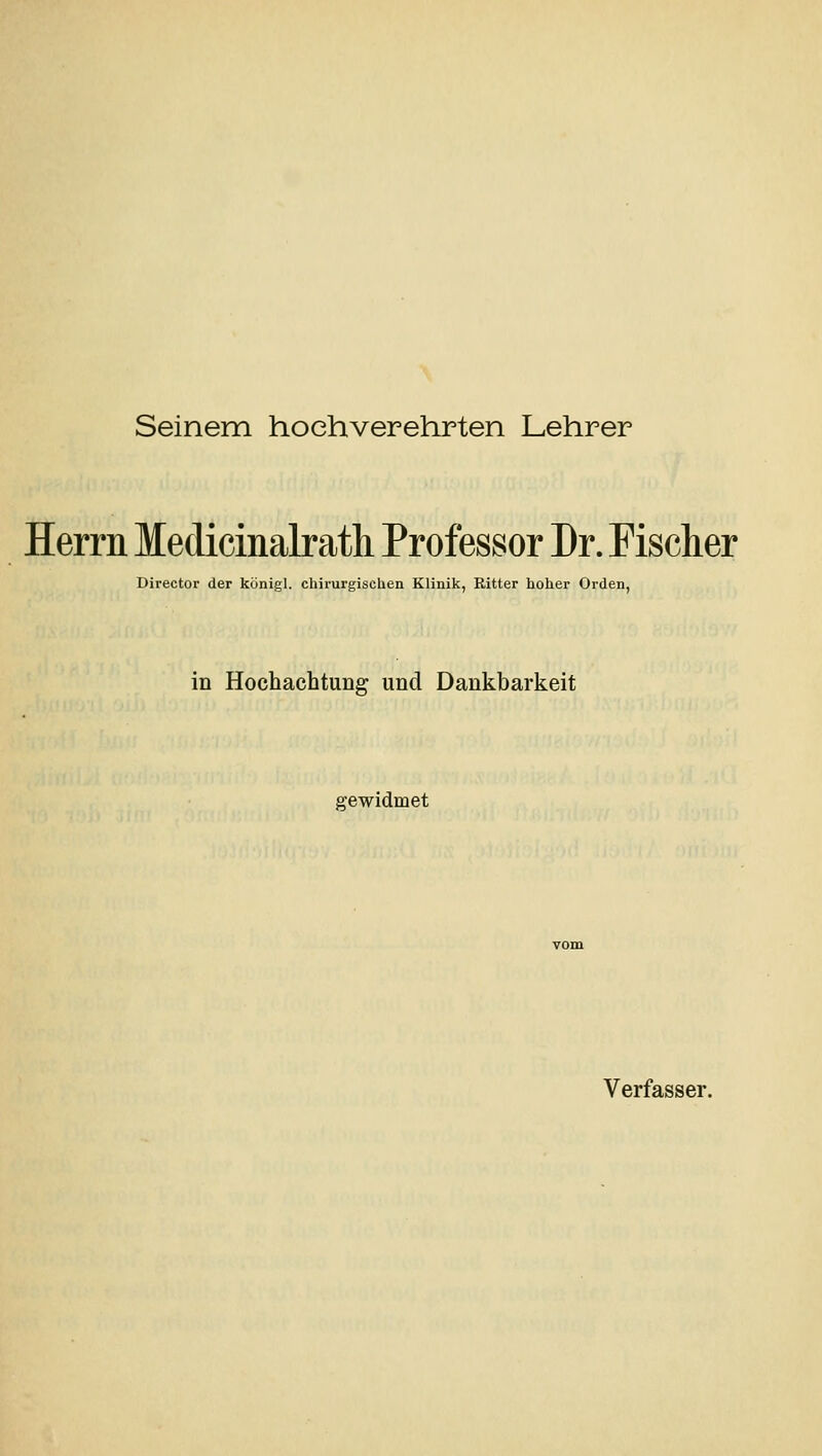 Seinem hochverehrten Lehrer Herrn Medicinalrath Professor Dr. Fischer Director der königl. chirurgischen Klinik, Ritter hoher Orden, in Hochachtung und Dankbarkeit gewidmet Verfasser.