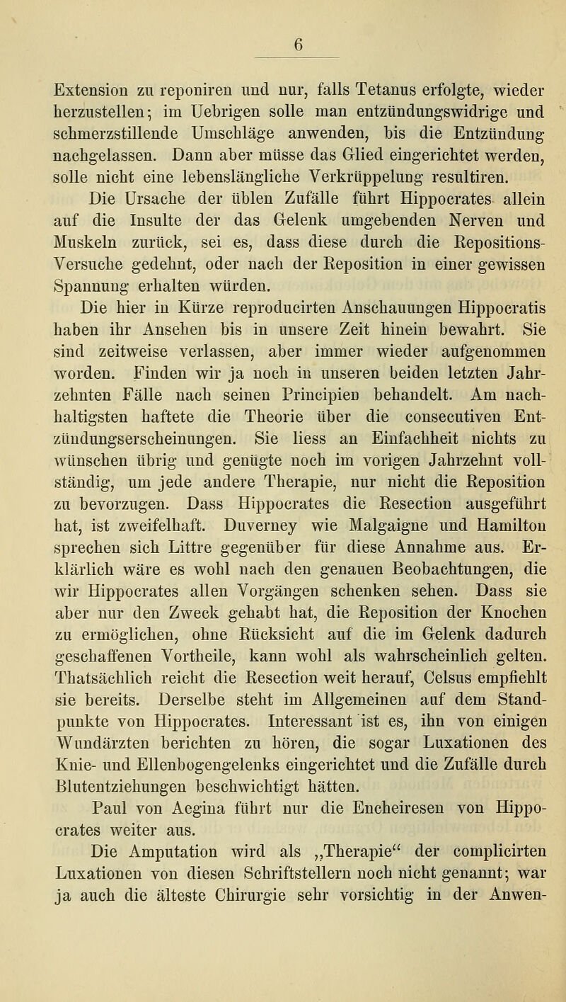 Extension zu reponiren und nur, falls Tetanus erfolgte, wieder herzustellen-, im Uebrigen solle man entzündungswidrige und schmerzstillende Umschläge anwenden, bis die Entzündung nachgelassen. Dann aber müsse das Glied eingerichtet werden, solle nicht eine lebenslängliche VerkrüppeluDg resultiren. Die Ursache der üblen Zufälle führt Hippocrates allein auf die Insulte der das Gelenk umgebenden Nerven und Muskeln zurück, sei es, dass diese durch die Kepositions- Versuche gedehnt, oder nach der Keposition in einer gewissen Spannung erhalten würden. Die hier in Kürze reproducirten Anschauungen Hippocratis haben ihr Ansehen bis in unsere Zeit hinein bewahrt. Sie sind zeitweise verlassen, aber immer wieder aufgenommen worden. Finden wir ja noch in unseren beiden letzten Jahr- zehnten Fälle nach seinen Principien behandelt. Am nach- haltigsten haftete die Theorie über die consecutiven Ent- zündungserscheinungen. Sie Hess an Einfachheit nichts zu wünschen übrig und genügte noch im vorigen Jahrzehnt voll- ständig, um jede andere Therapie, nur nicht die Reposition zu bevorzugen. Dass Hippocrates die Resection ausgeführt hat, ist zweifelhaft. Duverney wie Malgaigne und Hamilton sprechen sich Littre gegenüber für diese Annahme aus. Er- klärlich wäre es wohl nach den genauen Beobachtungen, die wir Hippocrates allen Vorgängen schenken sehen. Dass sie aber nur den Zweck gehabt hat, die Reposition der Knochen zu ermöglichen, ohne Rücksicht auf die im Gelenk dadurch geschaffenen Vortheile, kann wohl als wahrscheinlich gelten. Thatsächlich reicht die Resection weit herauf, Celsus empfiehlt sie bereits. Derselbe steht im Allgemeinen auf dem Stand- punkte von Hippocrates. Interessant ist es, ihn von einigen Wundärzten berichten zu hören, die sogar Luxationen des Knie- und Ellenbogengelenks eingerichtet und die Zufälle durch Blutentziehungen beschwichtigt hätten. Paul von Aegina führt nur die Encheiresen von Hippo- crates weiter aus. Die Amputation wird als „Therapie der complicirten Luxationen von diesen Schriftstellern noch nicht genannt; war ja auch die älteste Chirurgie sehr vorsichtig in der Anwen-