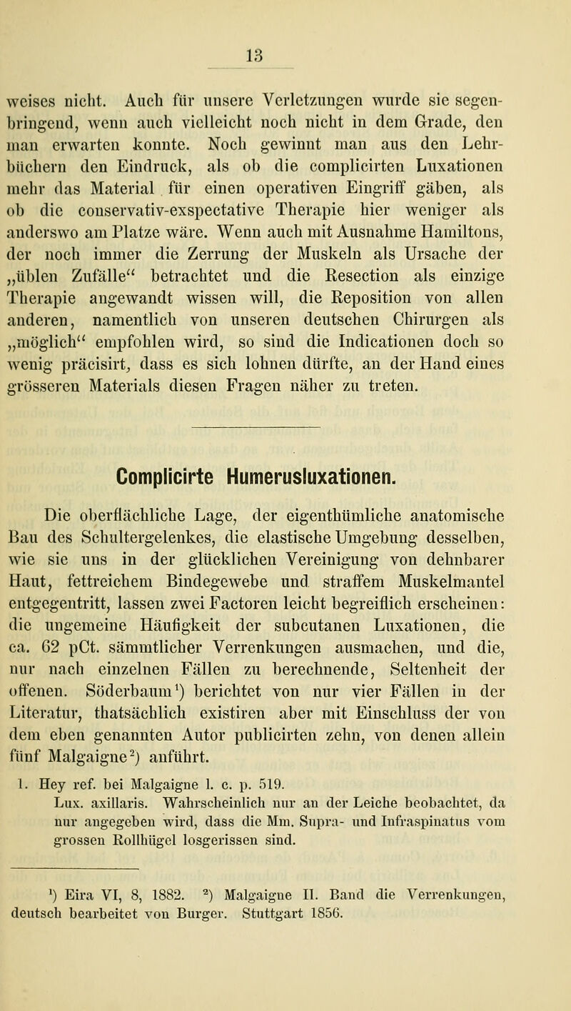 weises nicht. Auch für unsere Verletzungen wurde sie segen- bringend, wenn auch vielleicht noch nicht in dem Grade, den man erwarten konnte. Noch gewinnt man aus den Lehr- büchern den Eindruck, als ob die complicirten Luxationen mehr das Material für einen operativen Eingriff gäben, als ob die conservativ-exspectative Therapie hier weniger als anderswo am Platze wäre. Wenn auch mit Ausnahme Hamiltons, der noch immer die Zerrung der Muskeln als Ursache der „üblen Zufälle betrachtet und die Resection als einzige Therapie angewandt wissen will, die Reposition von allen anderen, namentlich von unseren deutschen Chirurgen als „möglich'^ empfohlen wird, so sind die Indicationen doch so wenig präcisirt^ dass es sich lohnen dürfte, an der Hand eines grösseren Materials diesen Fragen näher zu treten. Complicirte Humerusluxationen. Die oberflächliche Lage, der eigenthümliche anatomische Bau des Schultergelenkes, die elastische Umgebung desselben, wie sie uns in der glücklichen Vereinigung von dehnbarer Haut, fettreichem Bindegewebe und straffem Muskelmantel entgegentritt, lassen zwei Factoren leicht begreiflich erscheinen: die ungemeine Häufigkeit der subcutanen Luxationen, die ca. 62 pCt. sämmtlicher Verrenkungen ausmachen, und die, nur nach einzelnen Fällen zu berechnende, Seltenheit der offenen. Söderbaum') berichtet von nur vier Fällen in der Literatur, thatsächlich existiren aber mit Einschluss der von dem eben genannten Autor publicirten zehn, von denen allein fünf Malgaigne^) anführt. 1. Hey ref. bei Malgaigne 1. c. p. 519. Lux. axiüaris. Wahrscheinlich nur an der Leiche beobachtet, da nur angegeben wird, dass die Mm. Supra- und Infraspinatus vom grossen Rollhügel losgerissen sind. ') Eira VI, 8, 1882. ^) Malgaigne II. Band die Verrenkungen, deutsch bearbeitet von Bürger. Stuttgart 1856.