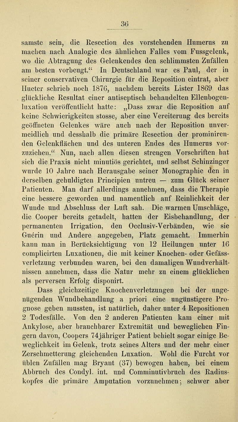 3(3 samste sein, die Resection des vorstehenden Humerus zu machen nach Analogie des ähnlichen Falles vom Fussgelenk, wo die Abtragung des Gelenkendes den schlimmsten Zufällen am besten vorbeugt. In Deutschland war es Paul, der in seiner conservativen Chirurgie für die Reposition eintrat, aber Hueter schrieb noch 1876, nachdem bereits Lister 1869 das glückliche Resultat einer antiseptisch behandelten Ellenbogeu- luxation veröffentlicht hatte: „Dass zwar die Reposition auf keine Schwierigkeiten stosse, aber eine Vereiterung des bereits geöffneten Gelenkes wäre auch nach der Reposition unver- meidlich und desshalb die primäre Resection der prominiren- den Gelenkflächen und des unteren Endes des Humerus vor- zuziehen. Nun, nach allen diesen strengen Vorschriften hat sich die Praxis nicht minutiös gerichtet, und selbst Schinzinger wurde 10 Jahre nach Herausgabe seiner Monographie den in derselben gehuldigten Principien untreu — zum Glück seiner Patienten. Man darf allerdings annehmen, dass die Therapie eine bessere geworden und namentlich auf Reinlichkeit der Wunde und Abschluss der Luft sah. Die warmen Umschläge, die Cooper bereits getadelt, hatten der Eisbehandlung, der permanenten Irrigation, den Occlusiv-Verbänden, wie sie Guerin und Andere angegeben, Platz gemacht. Immerhin kann man in Berücksichtigung von 12 Heilungen unter 16 complicirten Luxationen, die mit keiner Knochen- oder Gefäss- verletzung verbunden waren, bei den damaligen Wundverhält- nissen annehmen, dass die Natur mehr zu einem glücklichen als perversen Erfolg disponirt. Dass gleichzeitige Knochenverletzungen bei der unge- nügenden Wundbehandlung a priori eine ungünstigere Pro- gnose geben mussten, ist natürlich, daher unter 4 Repositionen 2 Todesfälle. Von den 2 anderen Patienten kam einer mit Ankylose, aber brauchbarer Extremität und beweglichen Fin- gern davon, Coopers 74jähriger Patient behielt sogar einige Be- weglichkeit im Gelenk, trotz seines Alters und der mehr einer Zerschmetterung gleichenden Luxation. Wohl die Furcht vor üblen Zufällen mag Bryant (37) bewogen haben, bei einem Abbruch des Condyl. int. und Comminutivbruch des Radius- kopfes die primäre Amputation vorzunehmen; schwer aber