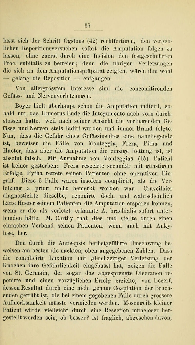 lässt sich der Schritt Ogstons (42) rechtfertigen, den vergeb- lichen Repositionsversuchen sofort die Amputation folgen zu lassen, ohne zuerst durch eine Incision den festgeschnürten Proc. cubitalis zu befreien-, denn die übrigen Verletzungen die sich an dem Amputationspräparat zeigten, wären ihm wohl — gelang die Reposition — entgangen. Von allergrösstem Interesse sind die concomitirenden Gefäss- und Nervenverletzungen. Boyer hielt überhaupt schon die Amputation indicirt, so- bald nur das Humerus-Ende die Integumente nach vorn durcli- stossen hatte, weil nach seiner Ansicht die vorliegenden Ge- fässe und Nerven stets lädirt würden und immer Brand folgte. Nun, dass die Gefahr eines Gefässinsultes eine naheliegende ist, beweisen die Fälle von Monteggia, Frera, Pitha und Hueter, dass aber die Amputation die einzige Rettung ist, ist absolut falsch. Mit Ausnahme von Mouteggias (15) Patient ist keiner gestorben 5 Frera resecirte secundär mit günstigem Erfolge, Pytha rettete seinen Patienten ohne operativen Ein- griff. Diese 3 Fälle waren insofern complicirt, als die Ver- letzung a priori nicht bemerkt worden war. Cruveilhier diagnosticirte dieselbe, reponirte doch, und wahrscheinlich hätte Hueter seinem Patienten die Amputation ersparen können, wenn er die als verletzt erkannte A. brachialis sofort unter- bunden hätte. M. Carthy that dies und stellte durch einen einfachen Verband seinen Patienten, wenn auch mit Anky- lose, her. Den durch die Antisepsis herbeigeführte Umschwung be- weisen am besten die nackten, oben angegebenen Zahlen, Dass die complicirte Luxation mit gleichzeitiger Verletzung der Knochen ihre Gefährlichkeit eingehüsst hat, zeigen die Fälle von St. Germain, der sogar das abgesprengte Olecrauon re- ponirte und einen vorzüglichen Erfolg erzielte, von Lecerf, dessen Resultat durch eine nicht genaue Coaptation der Bruch- enden getrübt ist, die bei einem gegebeneu Falle durch grössere Aufmerksamkeit müsste vermieden werden, Mosengeils kleiner Patient würde vielleicht durch eine Resection müheloser her- gestellt worden sein, ob besser? ist fraglich, abgesehen davon.