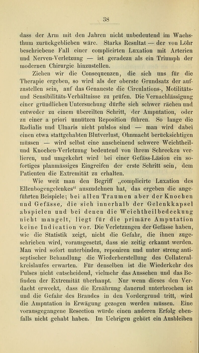 flass der Arm mit den Jahren nicht unbedeutend im Wachs- thum zurückgeblieben wäre. Starks Resultat — der von Löhr beschriebene Fall einer complicirten Luxation mit Arterien und Nerven-Verletzung — ist geradezu als ein Triumph der modernen Chirurgie hinzustellen. Ziehen wir die Consequenzen, die sich uns für die Therapie ergeben, so wird als der oberste Grundsatz der auf- zustellen sein, auf das Genaueste die Circulations-, Motilitäts- und Sensibilitäts-Verhältnisse zu prüfen. Die Vernachlässigung einer gründlichen Untersuchung dürfte sich schwer rächen und entweder zu einem übereilten Schritt, der Amputation, oder zu einer a priori unnützen Reposition führen. So lange die Radialis und Ulnaris nicht pulslos sind — man wird dabei einen etwa stattgehabten Blutverlust, Ohnmacht berücksichtigen müssen — wird selbst eine anscheinend schwere Weichtheil- und Knochen-Verletzung bedeutend von ihrem Schrecken ver- lieren, und umgekehrt wird bei einer Gefäss-Läsion ein so- fortiges planmässiges Eingreifen der erste Schritt sein, dem Patienten die Extremität zu erhalten. Wie weit man den Begriff „complicirte Luxation des Ellenbogengelenkes'' auszudehnen hat, das ergeben die ange- führten Beispiele; bei allen Traumen aber der Knochen und GefässCj, die sich innerhalb der Gelenkkapsel abspielen und bei denen die Weichtheilbedeckung nicht mangelt, liegt für die primäre Amputation keine Indication vor. Die Verletzungen der Gefässe haben, wie die Statistik zeigt, nicht die Gefahr, die ihnen zuge- schrieben wird, vorausgesetzt, dass sie zeitig erkannt werden. Man wird sofort unterbinden, reponiren und unter streng anti- septischer Behandlung die Wiederherstellung des Collateral- kreislaufes erwarten. Für denselben ist die Wiederkehr des Pulses nicht entscheidend, vielmehr das Aussehen und das Be- finden der Extremität überhaupt. Nur wenn dieses den Ver- dacht erweckt, dass die Ernährung dauernd unterbrochen ist und die Gefahr des Brandes in den Vordergrund tritt, wird die Amputation in Erwägung gezogen werden müssen. Eine vorausgegangene Resection würde einen anderen Erfolg eben- falls nicht gehabt haben. Im Uebrigen gehört ein Ausbleiben