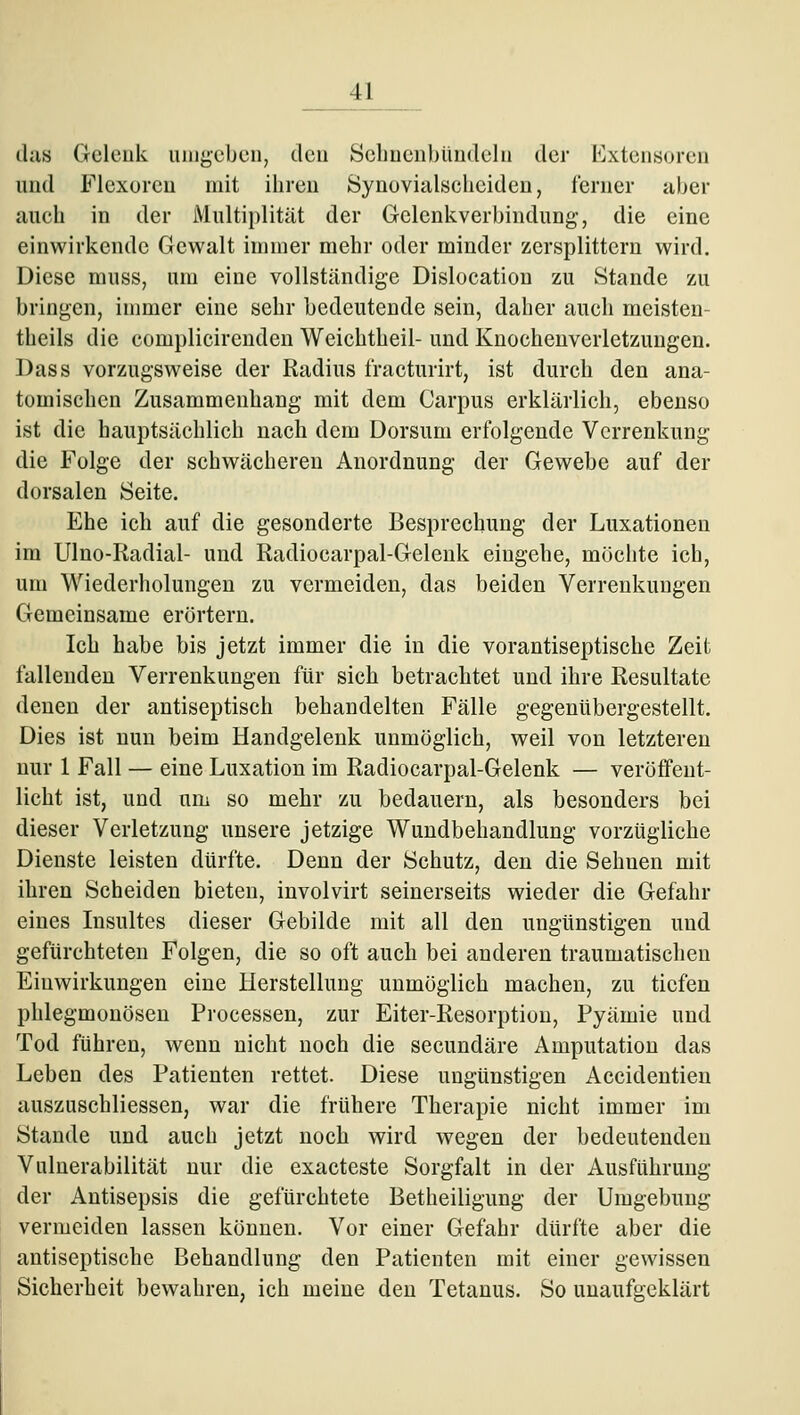 dus Gcleuk umgeben, den Scliuenbüudeln der Extensoren und Flcxorcn mit iliren Synovialsclicideu, ferner aber auch in der Multiplität der Gelenkverbindung, die eine einwirkende Gewalt immer mehr oder minder zersplittern wird. Diese muss, um eine vollständige Dislocatiou zu Stande zu bringen, immer eine sehr bedeutende sein, daher auch meisten- theils die complicirenden Weichtheil- und Knochenverletzungen. Dass vorzugsweise der Radius t'racturirt, ist durch den ana- tomischen Zusammenhang mit dem Carpus erklärlich, ebenso ist die hauptsächlich nach dem Dorsum erfolgende Verrenkung die Folge der schwächeren Anordnung der Gewebe auf der dorsalen Seite. Ehe ich auf die gesonderte Besprechung der Luxationen im Ulno-Radial- und Radiocarpal-Gelenk eingehe, möchte ich, um Wiederholungen zu vermeiden, das beiden Verrenkungen Gemeinsame erörtern. Ich habe bis jetzt immer die in die vorantiseptische Zeit fallenden Verrenkungen für sich betrachtet und ihre Resultate denen der antiseptisch behandelten Fälle gegenübergestellt. Dies ist nun beim Handgelenk unmöglich, weil von letzteren nur 1 Fall — eine Luxation im Radiocarpal-Gelenk — veröffent- licht ist, und um so mehr zu bedauern, als besonders bei dieser Verletzung unsere jetzige Wundbehandlung vorzügliche Dienste leisten dürfte. Denn der Schutz, den die Sehnen mit ihren Scheiden bieten, involvirt seinerseits wieder die Gefahr eines Insultes dieser Gebilde mit all den ungünstigen und gefürchteten Folgen, die so oft auch bei anderen traumatischen Einwirkungen eine Herstellung unmöglich machen, zu tiefen phlegmonösen Processen, zur Eiter-Resorption, Pyämie und Tod führen, wenn nicht noch die secundäre Amputation das Leben des Patienten rettet. Diese ungünstigen Accideutieu auszuschliessen, war die frühere Therapie nicht immer im Stande und auch jetzt noch wird wegen der bedeutenden Vulnerabilität nur die exacteste Sorgfalt in der Ausführung der Antisepsis die gefürchtete Betheiligung der Umgebung vermeiden lassen können. Vor einer Gefahr dürfte aber die antiseptische Behandlung den Patienten mit einer gewissen Sicherheit bewahren, ich meine den Tetanus. So unaufgeklärt