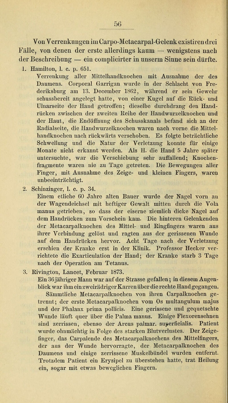 Von Verreükungen im Carpo-Metacarpal-Gelenk existiren drei Fälle, von denen der erste allerdings kaum — wenigstens nach der Besehreibung — ein complicirter in unserm Sinne sein dürfte. 1. Hamilton, 1. c. p. 651. Verrenkung aller Mittelhandknochen mit Ausnahme der des Daumens. Corporal Garrigan wurde in der Schlacht von Fre- deriksburg am 13. December 1862, während er sein Gewehr schussbereit angelegt hatte, von einer Kugel auf die Eück- und Ulnarseite der Hand getroffen; dieselbe durchdrang den Hand- rücken zwischen der zweiten Reihe der Handwurzelknochen und der Haut, die Endöffnung des Schusskanals befand sich an der Radialseite, die Handwurzelknochen waren nach vorne die Mittel- handknochen nach rückwärts verschoben. Es folgte beträchtliche Schwellung und die Natur der Verletzung konnte für einige Monate nicht erkannt werden. Als H. die Hand 5 Jahre später untersuchte, war die Verschiebung sehr auffallend; Knochen- fragmente waren nie zu Tage getreten. Die Bewegungen aller Finger, mit Ausnahme des Zeige- und kleinen Fingers, waren unbeeinträchtigt. 2. Schinzinger, 1. c. p. 34. Einem etliche 60 Jahre alten Bauer wurde der Nagel vorn an der Wagendeichsel mit heftiger Gewalt mitten durch die Vola manus getrieben, so dass der eiserne ziemlich dicke Nagel auf dem Handrücken zum Vorschein kam. Die hinteren Gelenkenden der Metacarpalknochen des Mittel- und Ringfingers waren aus ihrer Verbindung gelöst und ragten aus der gerissenen Wunde auf dem Handrücken hervor. Acht Tage nach der Verletzung erschien der Kranke erst in der Klinik. Professor Hecker ver- richtete die Exarticulation der Hand; der Kranke starb 3 Tage nach der Operation am Tetanus. 3. Rivington, Lancet, Februar 1873. Ein 36 jähriger Mann war auf der Strasse gefallen; in diesem Augen- blick war ihm ein zweirädriger Karren über die rechte Hand gegangen, Sämmtliche Metacarpalknochen von ihren Carpalknochen ge- trennt; der erste Metacarpalknochen vom Os multangulum majus und der Phalanx prima pollicis. Eine gerissene und gequetschte Wunde läuft quer über die Palma manus. Einige Flexorensehnen sind zerrissen, ebenso der Arcus palmar, superficialis. Patient wurde ohnmächtig in Folge des starken Blutverlustes. Der Zeige- finger, das Carpalende des Metacarpalknochens des Mittelfingers, der aus der Wunde hervorragte, der Metacarpalknochen des Daumens und einige zerrissene Muskelbündel wurden entfernt. Trotzdem Patient ein Erysipel zu überstehen hatte, trat Heilung ein, sogar mit etwas beweglichen Fingern.