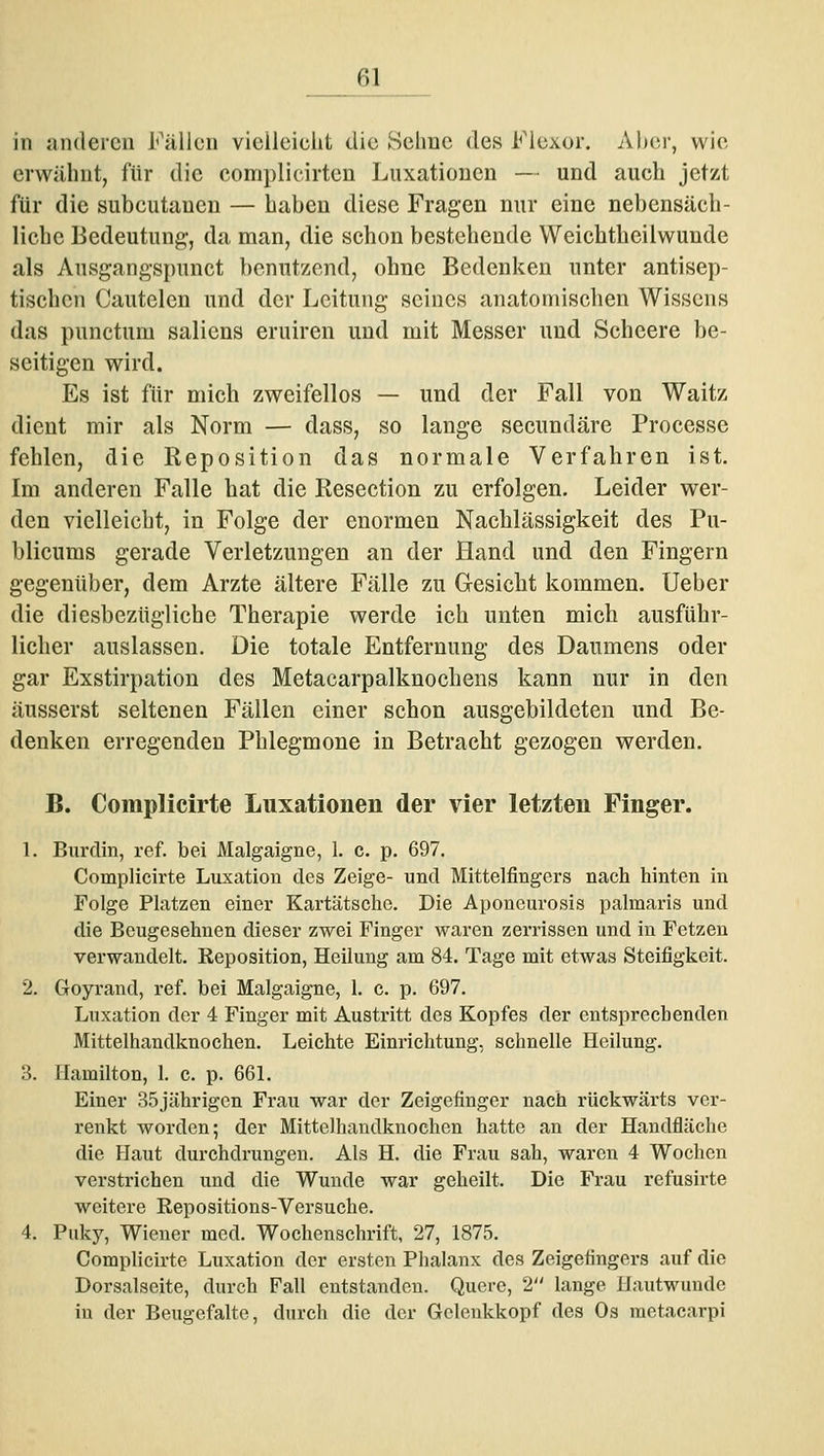 in anderen Fällen vielleicht die Sehne des Flexor. Aber, wie erwähnt, für die complicirten Luxationen — und auch jetzt für die subcutanen — haben diese Fragen nur eine nebensäch- liche Bedeutung, da man, die schon bestehende Weichtheilwunde als Ausgangspunct benutzend, ohne Bedenken unter antisep- tischen Cautelen und der Leitung seines anatomischen Wissens das punctum saliens eruiren und mit Messer und Scheere be- seitigen wird. Es ist für mich zweifellos — und der Fall von Waitz dient mir als Norm — dass, so lange secundäre Processe fehlen, die Reposition das normale Verfahren ist. Im anderen Falle hat die Resection zu erfolgen. Leider wer- den vielleicht, in Folge der enormen Nachlässigkeit des Pu- blicums gerade Verletzungen an der Hand und den Fingern gegenüber, dem Arzte ältere Fälle zu Gesicht kommen. Ueber die diesbezügliche Therapie werde ich unten mich ausführ- licher auslassen. Die totale Entfernung des Daumens oder gar Exstirpation des Metacarpalknocheus kann nur in den äusserst seltenen Fällen einer schon ausgebildeten und Be- denken erregenden Phlegmone in Betracht gezogen werden. B. Complicirte Luxationen der vier letzten Finger. 1. Burdin, ref. bei Malgaigne, 1. c. p. 697. Complicirte Luxation des Zeige- und Mittelfingers nach hinten in Folge Platzen einer Kartätsche. Die Aponcurosis palmaris und die Beugesehnen dieser zwei Finger waren zerrissen und in Fetzen verwandelt. Eeposition, Heilung am 84. Tage mit etwas Steifigkeit. 2. Goyrand, ref. bei Malgaigne, 1. c. p. 697. Luxation der 4 Finger mit Austritt des Kopfes der entsprechenden Mittelhandknochen. Leichte Einrichtung, schnelle Heilung. 3. Hamilton, 1. c. p. 661. Einer 35jährigcn Frau war der Zeigefinger nach rückwärts ver- renkt worden; der Mittelhandknochen hatte an der Handfläche die Haut durchdrungen. Als H. die Frau sah, waren 4 Wochen verstrichen und die Wunde war geheilt. Die Frau refusirte weitere Repositions-Versuche. 4. Puky, Wiener med. Wochenschrift, 27, 1875. Complicirte Luxation der ersten Phalanx des Zeigefingers auf die Dorsalseite, durch Fall entstanden. Quere, 2 lange Hautwunde in der Beugefalte, durch die der Gelcnkkopf des Os raetacarpi