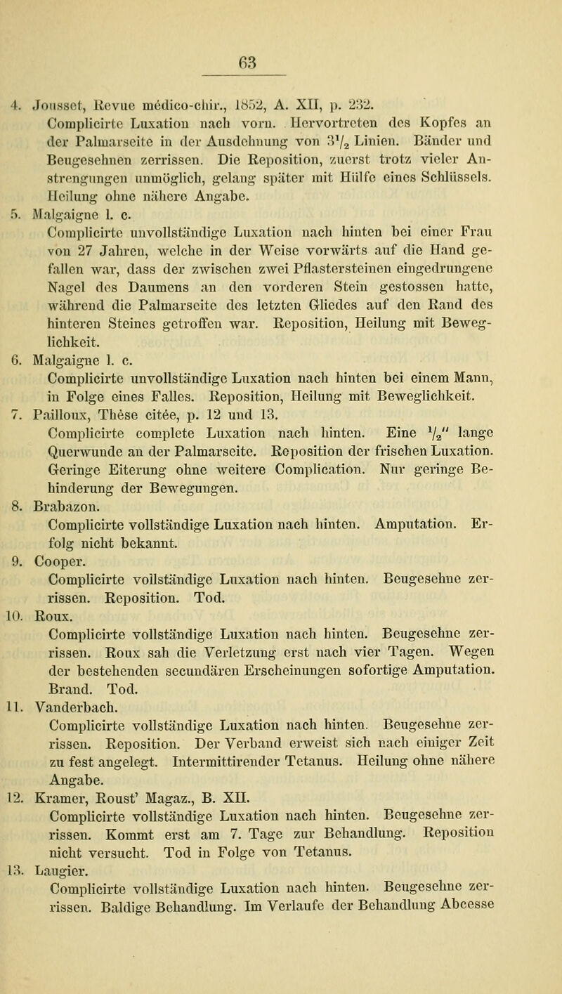 4. Joiissct, Kcvuc mcdico-cliir., 18.')2, A. XII, p. 'Z'.VI. Complicirtc Luxation nach vorn. Hervortreten des Kopfes an der Palmarseite in der Ausdehnung von B'/a Linien. Bänder und Beugesehnen zerrissen. Die Reposition, zuerst trotz vieler An- strengungen unmöglich, gelang später mit Hülfe eines Schlüssels. Heilung ohne nähere Angabe. 5. Maigaigne 1. c. Complicirtc unvollständige Luxation nach hinten bei einer Frau von 27 Jahren, welche in der Weise vorwärts auf die Hand ge- fallen war, dass der zwischen zwei Pflastersteinen eingedrungene Nagel des Daumens an den vorderen Stein gestossen hatte, während die Palmarseite des letzten Ghedes auf den Rand des hinteren Steines getroffen war. Reposition, Heilung mit Beweg- lichkeit. G. Maigaigne 1. c. Complicirtc unvollständige Luxation nach hinten bei einem Mann, in Folge eines Falles. Reposition, Heilung mit Beweglichkeit. 7. Pailloux, These citee, p. 12 und LS. Complicirtc complete Luxation nach hinten. Eine V2 hange Querwunde an der Palmarseite. Reposition der frischen Luxation. Geringe Eiterung ohne weitere Comph'cation. Nur geringe Be- hinderung der Bewegungen. 8. Brabazon. Complicirte vollständige Luxation nach hinten. Amputation. Er- folg nicht bekannt. 9. Cooper. Complicirte vollständige Luxation nach hinten. Beugesehne zer- rissen. Reposition. Tod. K). Roux. Complicirte vollständige Luxation nach hinten. Beugesehne zer- rissen. Roux sah die Verletzung erst nach vier Tagen. Wegen der bestehenden secundären Erscheinungen sofortige Amputation. Brand. Tod. 11. Vanderbach. Complicirte vollständige Luxation nach hinten. Beugesehne zer- rissen. Reposition. Der Verband erweist sich nach einiger Zeit zu fest angelegt. Intermittirender Tetanus. Heilung ohne nähere Angabe. 12. Kramer, Roust' Magaz., B. XH. Complicirte vollständige Luxation nach hinten. Beugesehne zer- rissen. Kommt erst am 7. Tage zur Behandlung. Reposition nicht versucht. Tod in Folge von Tetanus. l?>. Laugier. Complicirte vollständige Luxation nach hinten. Beugesehne zer- rissen. Baldige Behandlung. Im Verlaufe der Behandlung Abcesse