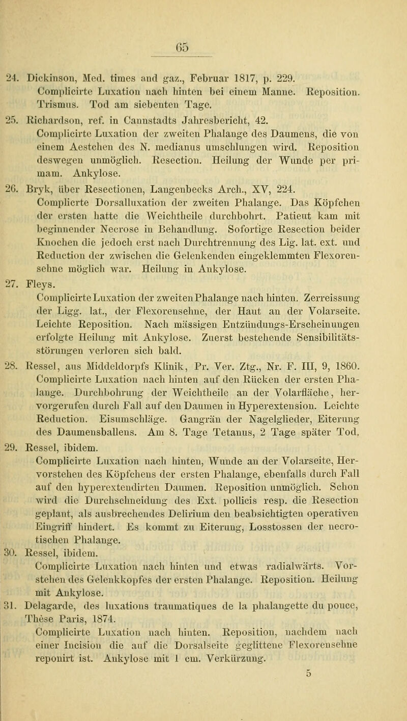 Dickinson, Med. times and gaz., Februar 1817, p. 229, Complicirte Luxation nach hinten bei einem Manne. Reposition. Trismus. Tod am siebenten Tage, Richardson, ref. in Cannstadts Jaliresbericht, 42. Complicirte Luxation der zweiten Phalauge des Daumens, die von einem Aestchen des N. medianus umschlungen wird. Reposition deswegen unmöglich. Resection. Heilung der Wunde per pri- mam. Ankylose. Bryk, über Resectionen, Laugenbecks Arch., XV, 224. Complicrte Dorsalluxation der zweiten Phalange. Das Köpfchen der ersten hatte die Weichtheile durchbohrt. Patient kam mit beginnender Necrose in Behandlung. Sofortige Resection beider Knochen die jedoch erst nach Durchtreuuung des Lig. lat. ext. und Reduction der zwischen die Gelenkenden eingeklemmten Flexoren- sehne möglich war, Heilung in Ankylose. Fleys. Complicirte Luxation der zweiten Phalange nach hinten. Zerreissung der Ligg. lat., der Flexorenselme, der Haut an der Volarseite. Leichte Reposition. Nach massigen Entzüuduugs-Erscheinungen erfolgte Heilung mit Ankylose. Zuerst bestehende Sensibilitäts- störungen verloren sich bald. Ressel, aus Middeldorpfs Klinik, Pr. Ver. Ztg., Nr. F. lü, 9, 1860. Complicirte Luxation nach hinten auf den Rücken der ersten Pha- lauge. Durchbohrung der Weichtheile an der Volarfläche, her- vorgerufen durch Fall auf den Daumen in Hyperexteusion. Leichte Reduction. Eisumschläge. Gangrän der Nagelglieder, Eiterung des Daumeusballens. Am 8. Tage Tetanus, 2 Tage später Tod. Ressel, ibidem. Complicirte Luxation nach hinten, Wunde an der Volarseite, Her- vorstehen des Köpfchens der ersten Phalauge, ebenfalls durch Fall auf den hyperextendirten Daumen. Reposition unmöglich. Schon wird die Durchsclmeidung des Ext. pollicis resp. die Resection geplant, als ausbrechendes Delirium den beal)sichtigteu operativen Eingriff hindert. Es kommt zu Eiterung, Losstossen der uecro- tischeu Phalange. Ressel, ibidem. Complicirte Luxation nach hinten und etwas radialwärts. Vor- stehen des Gelenkkopfes der ersten Phalange. Reposition, Heilung mit Ankylose. Delagarde, des luxations traumatiques de la phalangette du pouce, These Paris, 1874. Complicirte Luxation nach hinten. Reposition, nachdem nach einer Incision die auf die Dorsalseite geglittene Flexorensehne repouirt ist. Ankylose mit 1 cm. Verkürzung. 5