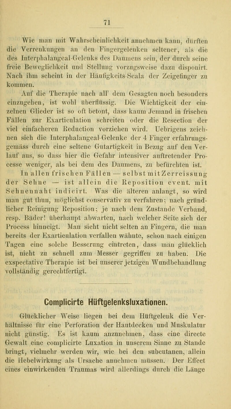 Wie man mit Wahrsclieiiiliclikcit anuelimcn kanu, dürften die Verrenkungen an den Fiiigergelenkcn seltener, als die des Interphalangeal-Gelenks des Daumens sein, der durch seine freie Beweglicldvcit und Stellunii,- vorzugsweise dazu disponirt. Nach ihm scheint in der liäuiigkeits-Scala der Zeigefinger zu kommen. Auf die Therapie nach all' dem Gesagten noch besonders einzugehen, ist wohl überflüssig-. Die Wichtigkeit der ein- zelnen Glieder ist so oft betont, dass kaum Jemand in frischen Fällen zur Exarticulation schreiten oder die Resection der viel einfacheren Ileduction vorziehen wird. Uebrigens zeich- nen sich die luterphalangeal-Gelenke der 4 Finger erfahruugs- gemäss durch eine seltene Gutartigkeit in Bezug auf den Ver- lauf aus, so dass hier die Gefahr intensiver auftretender Pro- cesse weniger, als bei dem des Daumens, zu befürchten ist. In allen frischen Fällen — selbstmitZerreissung der Sehne — ist allein die Reposition event. mit Sehneu naht indicirt. Was die älteren anlangt, so wird man gut thun, möglichst conservativ zu verfahren ^ nach gründ- licher Reinigung Reposition; je nach dem Zustande Verband, resp. Bäder! überliaupt abwarten, nach welcher Seite sich der Process hinneigt. Man sieht nicht selten an Fingern, die man bereits der Exarticulation verfallen wähnte, schon nach einigen Tagen eine solche Besserung eintreten, dass man glücklich ist, nicht zu schnell zum Messer gegriffen zu haben. Die exspectative Therapie ist bei unserer jetzigen Wundbehandlung vollständig gerechtfertigt. Complicirte Hüftgelenksluxationen. Glücklicher Weise liegen bei dem Hüftgelenk die Ver- hältnisse für eine Perforation der Hautdecken und Muskulatur nicht günstig. Es ist kaum anzunehmen, dass eine directe Gewalt eine complicirte Luxation in unserem Sinne zu Stande bringt, vielmehr werden wir, wie bei den subcutanen, allein die ilebelwirkung als Ursache annehmen müssen. Der Effect eines einwirkenden Traumas wird allerdings durch die Länge