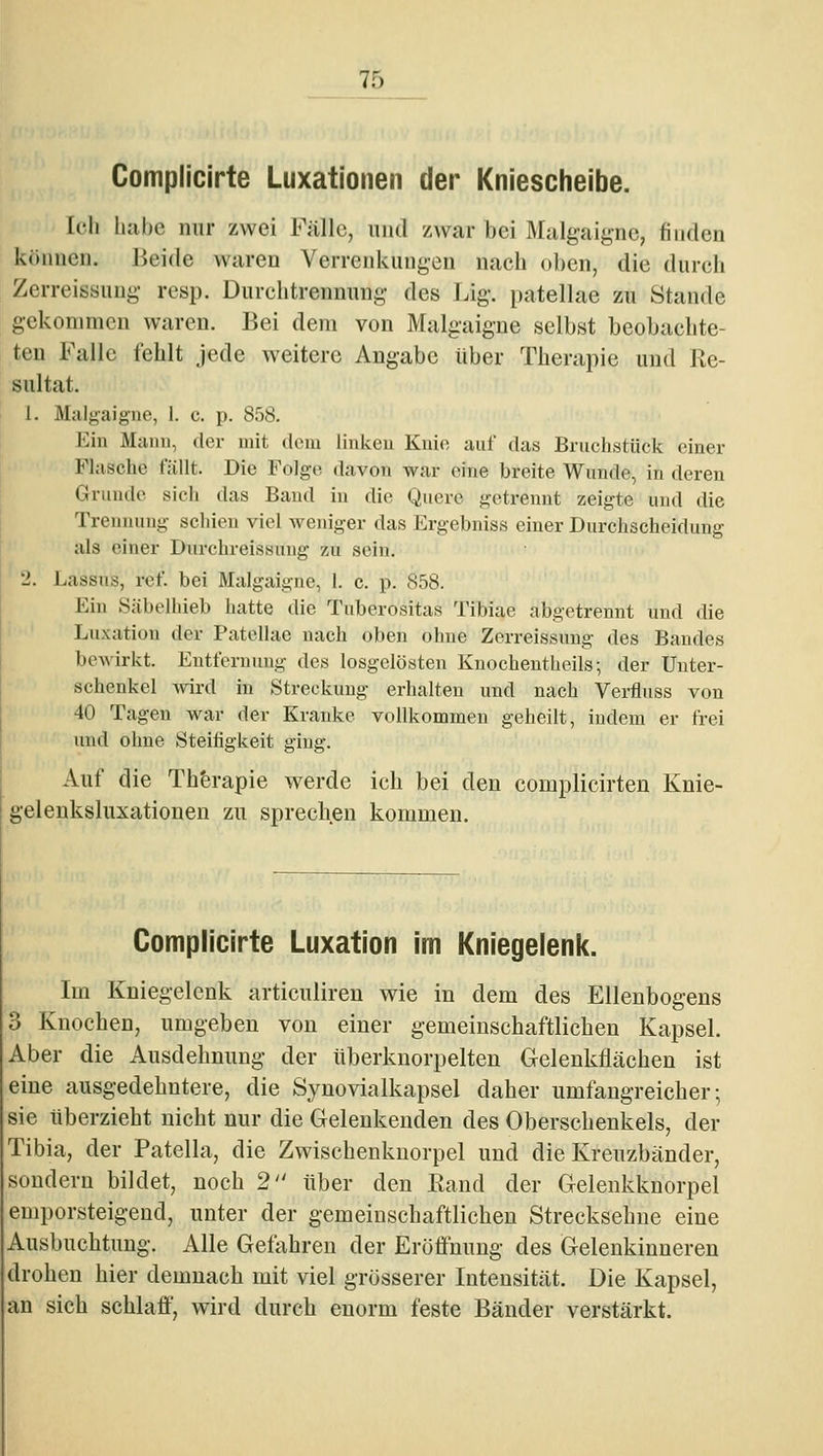 Complicirte Luxationen der Kniescheibe. Ich luihc mir zwei Fülle, und zwar bei Mulgaigne, finden können, lieide waren Verrenkungen nach oben, die durch Zerreissung resp. Durclitrennuiig des Lig. patellae zu Stande gekommen waren. Bei dem von Malgaigne selbst beobachte- ten Falle fehlt jede weitere Angabe über Therapie und Re- sultat. 1. Malgaigne, 1. c. p. 858. Ein Mann, der mit dem linken Knie auf das Bruchstück einer Flasche fällt. Die Folge davon war eine breite Wunde, in deren Griinile sich das Band in die Quere getrennt zeigte und die Treniumg schien viel Aveniger das Ergebniss einer Durchscheidung als einer Durchreissung zu sein. 2. Lassus, ref. bei Malgaigne, I. c. p. 858. Ein Säbelhieb hatte die Tuberositas Tibiae abgetrennt und die Luxation der Patellae nach oben ohne Zerreissung des Bandes beA\irkt. Entfernung des losgelösten Knochentheils; der Unter- schenkel wird in Streckung erhalten und nach Verfluss von 40 Tagen war der Kranke vollkommen geheilt, indem er frei und ohne Steifigkeit ging. Auf die Th'erapie werde ich bei den complicirten Knie- gelenksluxationen zu sprechen kommen. Complicirte Luxation im Kniegelenk. Im Kniegelenk articuliren wie in dem des Ellenbogens 3 Knochen, umgeben von einer gemeinschaftlichen Kapsel. Aber die Ausdehnung der tiberknorpelten Gelenkflächen ist eine ausgedehntere, die Synovialkapsel daher umfangreicher-, sie tiberzieht nicht nur die Gelenkenden des Oberschenkels, der Tibia, der Patella, die Zwischenkuorpel und die Kreuzbänder, sondern bildet, noch 2 über den Rand der Gelenkknorpel emporsteigend, unter der gemeinschaftlichen Strecksehne eine Ausbuchtung. Alle Gefahren der Eröffnung des Gelenkinneren drohen hier demnach mit viel grösserer Intensität. Die Kapsel, an sich schlaff, wird durch enorm feste Bänder verstärkt.