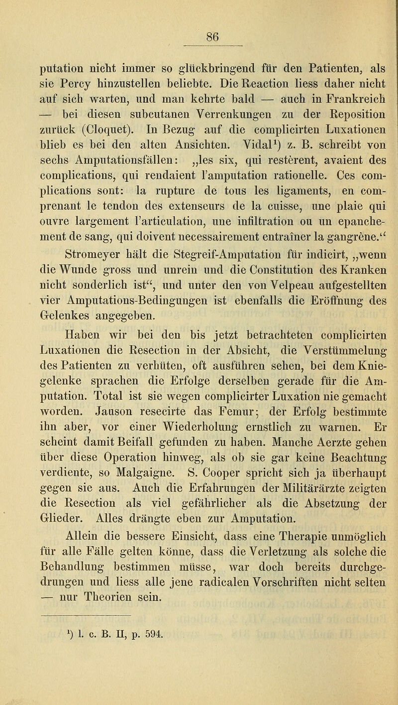putation nicht immer so glückbringend für den Patienten, als sie Percy hinzustellen beliebte. Die Reaction liess daher nicht auf sich warten, und man kehrte bald — auch in Frankreich — bei diesen subcutanen Verrenkungen zu der Reposition zurück (Cloquet). In Bezug auf die complicirten Luxationen blieb es bei den alten Ansichten. VidaP) z. B. schreibt von sechs Amputationsfällen: „les six, qui resterent, avaient des complications, qui rendaient l'amputation rationelle. Ces com- plications sont: la rupture de tous les ligaments, en com- prenant le tendon des extenseurs de la cuisse, une plaie qui ouvre largement l'articulation, une Infiltration ou un epanche- ment de sang, qui doivent necessairement entrainer la gangrene.'' Stromeyer hält die Stegreif-Amputation für indicirt, „wenn die Wunde gross und unrein und die Constitution des Kranken nicht sonderlich ist, und unter den von Velpeau aufgestellten vier Amputations-Bedingungen ist ebenfalls die Eröffnung des Gelenkes angegeben. Haben wir bei den bis jetzt betrachteten complicirten Luxationen die Resection in der Absicht, die Verstümmelung des Patienten zu verhüten, oft ausführen sehen, bei dem Knie- gelenke sprachen die Erfolge derselben gerade für die Am- putation. Total ist sie wegen complicirter Luxation nie gemacht worden. Jauson resecirte das Femur^ der Erfolg bestimmte ihn aber, vor einer Wiederholung ernstlich zu warnen. Er scheint damit Beifall gefunden zu haben. Manche Aerzte gehen über diese Operation hinweg, als ob sie gar keine Beachtung verdiente, so Malgaigne. S. Cooper spricht sich ja überhaupt gegen sie aus. Auch die Erfahrungen der Militärärzte zeigten die Resection als viel gefährlicher als die Absetzung der Glieder. Alles drängte eben zur Amputation. Allein die bessere Einsicht, dass eine Therapie unmöglich für alle Fälle gelten könne, dass die Verletzung als solche die Behandlung bestimmen müsse, war doch bereits durchge- drungen und liess alle jene radicalen Vorschriften nicht selten — nur Theorien sein. 1) 1. c. B. n, p. 594.