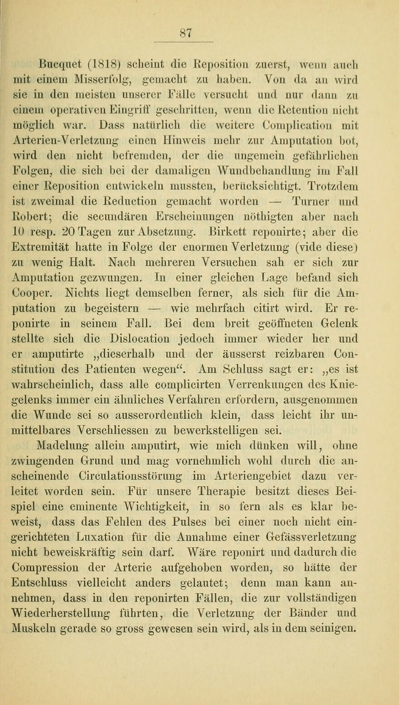 Bucqiiet (1818) scheint die Kepositioii zuerst, wenn uuch mit einem Misserlbig, gemacht zu haben. Von da an wird sie in den meisten unserer Fülle versucht und nur dann zu einem operativen Eiugritt' geschritten, wenn die Ketention nicht möglich war. Dass natürlich die weitere Complicution mit Arterien-Verletzung einen Hinweis mehr zur Amputation bot, wird den nicht befremden, der die ungemein gefährlichen Folgen, die sich bei der damaligen Wundbehandlung im Fall einer Reposition entwickeln mussteu, berücksichtigt. Trotzdem ist zweimal die Reduction gemacht worden — Turner und Robert; die secundären Erscheinungen uöthigten aber nach 10 resp. 20 Tagen zur Absetzung. Birkett reponirte; aber die Extremität hatte in Folge der enormen Verletzung (vide diese) zu wenig Halt. Nach mehreren Versuchen sab er sich zur Amputation gezwungen. In einer gleichen Lage befand sich Cooper, Nichts liegt demselben ferner, als sich für die Am- putation zu begeistern — wie mehrfach citirt wird. Er re- ponirte in seinem Fall. Bei dem breit geöffneten Gelenk stellte sich die Dislocation jedoch immer wieder her und er amputirte „dieserhalb und der äusserst reizbaren Con- stitution des Patienten wegen. Am Schluss sagt er: ,,es ist wahrscheinlich, dass alle complicirten Verrenkungen des Knie- gelenks immer ein ähnliches Verfahren erfordern, ausgenommen die Wunde sei so ausserordentlich klein, dass leicht ihr un- mittelbares Verschliessen zu bewerkstelligen sei. Madelung allein amputirt, wie mich dünken will, ohne zwingenden Grund und mag vornehmlich wohl durch die an- scheinende Circulatiousstörung im Arteriengebiet dazu ver- leitet worden sein. Für unsere Therapie besitzt dieses Bei- spiel eine eminente Wichtigkeit, in so fern als es klar be- weist, dass das Fehlen des Pulses bei einer noch nicht ein- gerichteten Luxation für die Annahme einer Gefässverletzung nicht beweiskräftig sein darf. Wäre reponirt und dadurch die Compression der Arterie aufgehoben worden, so hätte der Entschluss vielleicht anders gelautet; denn man kann an- nehmen, dass in den reponirten Fällen, die zur vollständigen Wiederherstellung führten, die Verletzung der Bänder und Muskeln gerade so gross gewesen sein wird, als in dem seinigen.