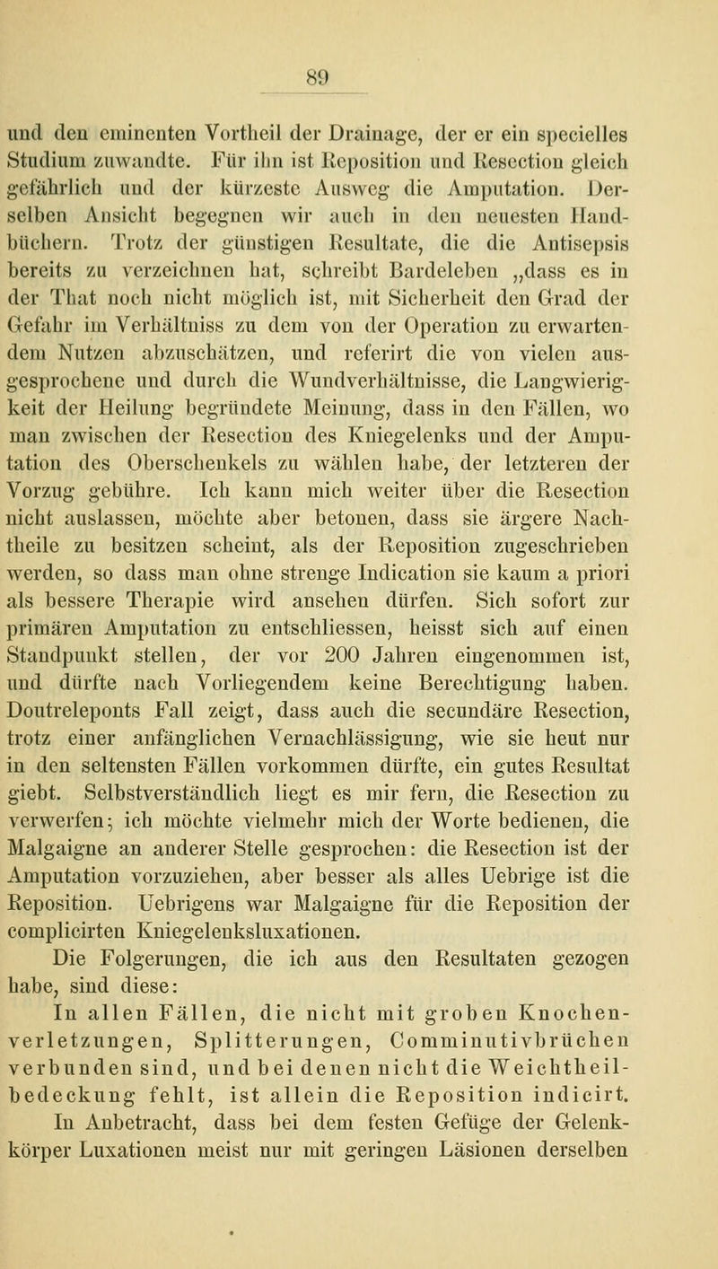 und den eminenten Vortheil der Drainage, der er ein specielles Studium zuwandte. Für ihn ist Reposition und Rescction gleich getahrlich und der kürzeste Ausweg die Amputation. Der- selben Ansicht begegnen wir auch in den neuesten Hand- büchern. Trotz der günstigen Resultate, die die Antisepsis bereits zu verzeichnen hat, schreibt Bardeleben „dass es in der That noch nicht möglich ist, mit Sicherheit den Grad der Gefahr im Verhältniss zu dem von der Operation zu erwarten- dem Nutzen abzuschätzen, und rcferirt die von vielen aus- gesprochene und durch die Wundverhältnisse, die Langwierig- keit der Heilung begründete Meinung, dass in den Fällen, wo man zwischen der Resection des Kniegelenks und der Ampu- tation des Oberschenkels zu wählen habe, der letzteren der Vorzug gebühre. Ich kann mich weiter über die Resection nicht auslassen, möchte aber betonen, dass sie ärgere Nach- theile zu besitzen scheint, als der Reposition zugeschrieben werden, so dass man ohne strenge Indication sie kaum a priori als bessere Therapie wird ansehen dürfen. Sich sofort zur primären Amputation zu entschliessen, heisst sich auf einen Standpunkt stellen, der vor 200 Jahren eingenommen ist, und dürfte nach Vorliegendem keine Berechtigung haben. Doutreleponts Fall zeigt, dass auch die secundäre Resection, trotz einer anfänglichen Vernachlässigung, wie sie heut nur in den seltensten Fällen vorkommen dürfte, ein gutes Resultat giebt. Selbstverständlich liegt es mir fern, die Resection zu verwerfen; ich möchte vielmehr mich der Worte bedienen, die Malgaigne an anderer Stelle gesprochen: die Resection ist der Amputation vorzuziehen, aber besser als alles Uebrige ist die Reposition. Uebrigens war Malgaigne für die Reposition der complicirten Kniegelenksluxationen. Die Folgerungen, die ich aus den Resultaten gezogen habe, sind diese: In allen Fällen, die nicht mit groben Knochen- verletzungen, Splitterungen, Comminutivbrüchen verbunden sind, und bei denen nicht die Weichtheil- bedeckung fehlt, ist allein die Reposition indieirt. In Anbetracht, dass bei dem festen Gefüge der Gelenk- körper Luxationen meist nur mit geringen Läsionen derselben