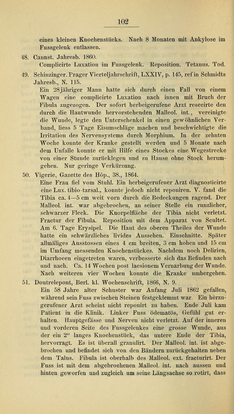 eines kleinen Knochenstücks. Naeh 8 Monaten mit Ankylose im Fussgelenk entlassen, 48. Cannst. Jahresb. 1860. Complicirte Luxation im Fussgelenk. Keposition. Tetanus. Tod. 49. Schinzinger. Prager Vierteljahrschrift, LXXIV, p. 145, ref in Schmidts Jahresb., N. 115. Ein 28jähriger Mann hatte sich durch einen Fall von einem Wagen eine complicirte Luxation nach innen mit Bruch der Fibula zugezogen. Der sofort herbeigerufene Arzt resecirte den durch die Hautwunde hervorstehenden Malleol. int., vereinigte die Wunde, legte den Unterschenkel in einen gewöhnlichen Ver- band, Hess 5 Tage Eisumschläge machen und beschwichtigte die Irritation des Nervensystems durch Morphium. In der zehnten Woche konnte der Kranke gestellt werden und 5 Monate nach dem Unfälle konnte er mit Hilfe eines Stockes eine Wegestrecke von einer Stunde zurücklegen und zu Hause ohne Stock herum- gehen. Nur geringe Verkürzung. 50. Vigerie, Gazette des Hop., 38., 1864. Eine Frau fiel vom Stuhl. Ein herbeigerufener Arzt diagnosticirte eine Lux. tibio-tarsal., konnte jedoch nicht reponiren. V. fand die Tibia ca. 4—5 cm weit vorn durch die Bedeckungen ragend. Der Malleol. int. war abgebrochen, an seiner Stelle ein runzlicher, schwarzer Fleck. Die Knorpelfläche der Tibia nicht verletzt. Fractur der Fibula. Reposition mit dem Apparat von Scultet. Am 6. Tage Erysipel. Die Haut des oberen Theiles der Wunde hatte ein schwärzliches livides Aussehen. Einschnitte. Später allmäliges Ausstossen eines 4 cm breiten, 3 cm hohen und 15 cm im Umfang messenden Knochenstückes. Nachdem noch Delirien, Diarrhoeen eingetreten waren, verbesserte sich das Befinden nach und nach. Ca. 14 Wochen post laesionem Vernarbung der Wunde. Nach weiteren vier Wochen konnte die Kranke umhergehen. 51. Doutrelepont, Berl. kl. Wochenschrift, 1866, N. 9. Ein 58 Jahre alter Schuster war Anfang Juli 1862 gefallen, während sein Fuss zwischen Steinen festgeklemmt war. Ein herzu- gerufener Arzt scheint nicht reponirt zu haben. Ende Juli kam Patient in die KUnik. Linker Fuss ödematös, Gefühl gut er- halten. Hauptgefässe und Nerven nicht verletzt. Auf der inneren und vorderen Seite des Fussgelenkes eine grosse Wunde, aus der ein 2 langes Knochenstück, das untere Ende der Tibia, hervorragt. Es ist überall granulirt. Der Malleol. int. ist abge- brochen und befindet sich von den Bändern zurückgehalten neben dem Talus. Fibula ist oberhalb des Malleol. ext. fracturirt. Der Fuss ist mit dem abgebrochenen Malleol. int. nach aussen und hinten geworfen und zugleich um seine Längsachse so rotirt, dass