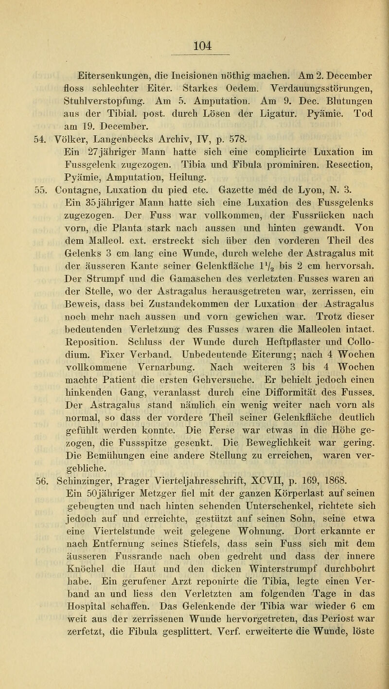 Eitersenkungen, die Incisionen nöthig machen. Am 2. December floss schlechter Eiter. Starkes Oedem. Verdauungsstörungen, Stuhlverstopfung. Am 5. Amputation. Am 9. Dec. Blutungen aus der Tibial. post. durch Lösen der Ligatur. Pyämie. Tod am 19. December. 54. Völker, Langenbecks Archiv, IV, p. 578. Ein 27jähriger Mann hatte sich eine complicirte Luxation im Fussgelenk zugezogen. Tibia und Fibula prominiren. Resection, Pyämie, Amputation, Heilung. 55. Contagne, Luxation du pied etc. Gazette med de Lyon, N. 3. Ein 35 jähriger Mann hatte sich eine Luxation des Fussgelenks zugezogen. Der Fuss war vollkommen, der Fussrücken nach vom, die Planta stark nach aussen und hinten gewandt. Von dem Malleol. ext. erstreckt sich über den vorderen Theil des Gelenks 3 cm lang eine Wunde, durch welche der Astragalus mit der äusseren Kante seiner Gelenkfläche IV2 bis 2 cm hervorsah. Der Strumpf imd die Gamaschen des verletzten Fusses waren an der Stelle, wo der Astragalus herausgetreten war, zerrissen, ein Beweis, dass bei Zustandekommen der Luxation der Astragalus noch mehr nach aussen und vorn gewichen war. Trotz dieser bedeutenden Verletzung des Fusses waren die Malleolen intact. Reposition. Schluss der Wunde durch Heftpflaster und Collo- dium. Fixer Verband. Unbedeutende Eiterung; nach 4 Wochen vollkommene Vernarbung. Nach weiteren 3 bis 4 Wochen machte Patient die ersten Gehversuche. Er behielt jedoch einen hinkenden Gang, veranlasst durch eine Diflformität des Fusses. Der Astragalus stand nämlich ein wenig weiter nach vorn als normal, so dass der vordere Theil seiner Gelenkfläche deutlich gefühlt werden konnte. Die Ferse war etwas in die Höhe ge- zogen, die Fussspitze gesenkt. Die Beweglichkeit war gering. Die Bemühungen eine andere Stellung zu erreichen, waren ver- gebliche. 56. Schinzinger, Prager Vierteljahresschrift, XCVH, p. 169, 1868. Ein 50jähriger Metzger fiel mit der ganzen Körperlast auf seinen gebeugten und nach hinten sehenden Unterschenkel, richtete sich jedoch auf und erreichte, gestützt auf seinen Sohn, seine etwa eine Viertelstunde weit gelegene Wohnung. Dort erkannte er nach Entfernung seines Stiefels, dass sein Fuss sich mit dem äusseren Fussrande nach oben gedreht und dass der innere Knöchel die Haut und den dicken Winterstrumpf durchbohrt habe. Ein gerufener Arzt reponirte die Tibia, legte einen Ver- band an und liess den Verletzten am folgenden Tage in das Hospital schaffen. Das Gelenkende der Tibia war wieder 6 cm weit aus der zerrissenen Wunde hervorgetreten, das Periost war zerfetzt, die Fibula gesplittert. Verf. erweiterte die Wunde, löste I