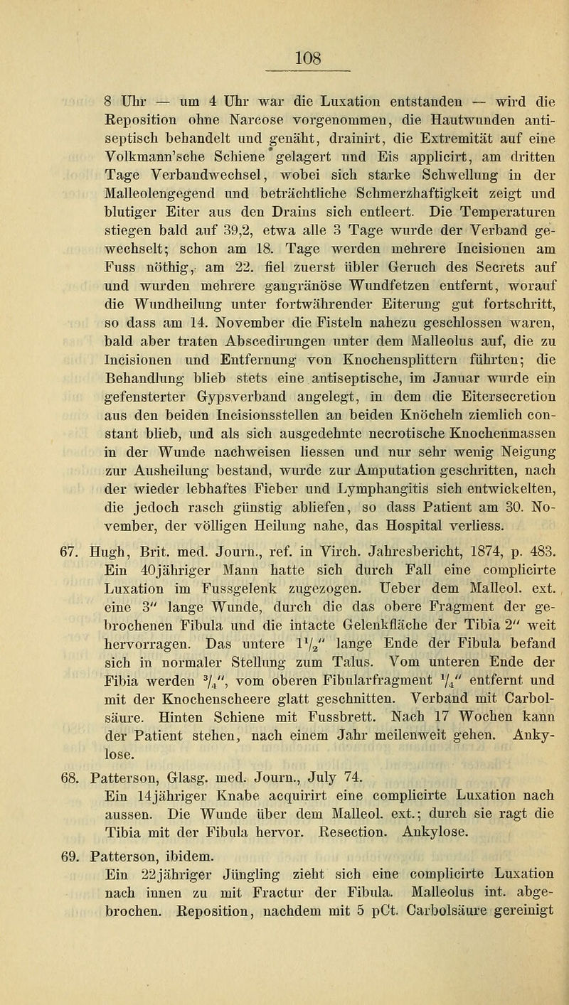 8 Uhr — um 4 Uhr war die Luxation entstanden — wird die Reposition ohne Narcose vorgenommen, die Hautwunden anti- septisch behandelt und genäht, drainirt, die Extremität auf eine Volkmann'sche Schiene gelagert und Eis applicirt, am dritten Tage Verbandwechsel, wobei sich starke Schwellung in der Malleolengegend und beträchtliche Schmerzhaftigkeit zeigt und blutiger Eiter aus den Drains sich entleert. Die Temperaturen stiegen bald auf 39,2, etwa alle 3 Tage wurde der Verband ge- wechselt; schon am 18. Tage werden mehrere Incisionen am Fuss nöthig,- am 22. fiel zuerst übler Geruch des Secrets auf und wurden mehrere gangränöse Wimdfetzen entfernt, worauf die Wundheilung unter fortwährender Eiterung gut fortschritt, so dass am 14. November die Fisteln nahezu geschlossen waren, bald aber traten Abscedirungen unter dem Malleolus auf, die zu Incisionen und Entfernung von Knochensplittern führten; die Behandlung blieb stets eine antiseptische, im Januar wurde ein gefensterter Gypsverband angelegt, in dem die Eitersecretion aus den beiden Incisionsstellen an beiden Knöcheln ziemlich con- stant blieb, und als sich ausgedehnte necrotische Knochenmassen in der Wunde nachweisen Hessen und nur sehr wenig Neigung zur Ausheilung bestand, wurde zur Amputation geschritten, nach der wieder lebhaftes Fieber und Lymphangitis sich entwickelten, die jedoch rasch günstig abliefen, so dass Patient am 30. No- vember, der völhgen Heilung nahe, das Hospital verhess. 67. Hugh, Brit. med. Journ., ref. in Virch. Jahresbericht, 1874, p. 483, Ein 40jähriger Mann hatte sich durch Fall eine complicirte Luxation im Fussgelenk zugezogen. Ueber dem Malleol. ext., eine 3 lange Wunde, durch die das obere Fragment der ge- brochenen Fibula und die intacte Gelenkfläche der Tibia 2 weit hervorragen. Das untere IV2 lange Ende der Fibula befand sich in normaler Stellung zum Talus. Vom unteren Ende der Fibia werden ^j^, vom oberen Fibularfragment V4 entfernt und mit der Knochenscheere glatt geschnitten. Verband mit Carbol- säure. Hinten Schiene mit Fussbrett. Nach 17 Wochen kann der Patient stehen, nach einem Jahr meilenweit gehen. Anky- lose. 68. Patterson, Glasg. med. Journ., July 74. Ein 14jähriger Knabe acquirirt eine complicirte Luxation nach aussen. Die Wunde über dem Malleol. ext.; durch sie ragt die Tibia mit der Fibula hervor. Eesection. Ankylose. 69. Patterson, ibidem. Ein 22jähriger Jüngling zieht sich eine complicirte Luxation nach innen zu mit Fractur der Fibula. Malleolus int. abge- brochen. Keposition, nachdem mit 5 pCt. Carbolsäure gereinigt