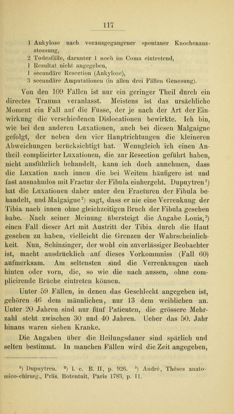 1 Ankylose nach vorausgegangener spontaner Knochenaus- stossung, 2 Todesfälle, darunter 1 noch im Coma eintretend, 1 Resultat nicht angegeben, 1 secundärc Resoction (Ankylose), 3 secundäre Amputationen (in allen drei Fällen Genesung). Von den 109 Fällen ist nur ein geringer Theil durch ein directes Trauma veranlasst. Meistens ist das ursächliche Moment ein Fall auf die Füsse, der je nach der Art der Ein- wirkung die verschiedenen Dislocationeu bewirkte. Ich bin, wie bei den anderen Luxationen, auch bei diesen Malgaigne gefolgt, der neben den vier Hauptrichtungen die kleineren Abweichungen berücksichtigt hat. Wenngleich ich einen An- theil complicirter Luxationen, die zur Resection geführt haben, nicht ausführlich behandelt, kann ich doch annehmen, dass die Luxation nach innen die bei Weitem häufigere ist und fast ausnahmlos mit Fractur der Fibula einhergeht. Dupuytren *) hat die Luxationen daher unter den Fracturen der Fibula be- handelt, und Malgaigne ^) sagt, dass er nie eine Verrenkung der Tibia nach innen ohne gleichzeitigen Bruch der Fibula gesehen habe. Nach seiner Meinung übersteigt die Angabe Louis, ^) einen Fall dieser Art mit Austritt der Tibia durch die Haut gesehen zu haben, vielleicht die Grenzen der Wahrscheinlich- keit, Nun, Schiuzinger, der wohl ein zuverlässiger Beobachter ist, macht ausdrücklich auf dieses Vorkommniss (Fall 60) aufmerksam. Am seltensten sind die Verrenkungen nach hinten oder vorn, die, so wie die nach aussen, ohne com- plicirende Brüche eintreten können. Unter 59 Fällen, in denen das Geschlecht angegeben ist, gehören 46 dem männlichen, nur 13 dem weiblichen an. Unter 20 Jahren sind nur fünf Patienten, die grössere Mehr- zahl steht zwischen 30 und 40 Jahren. Ueber das 50. Jahr hinaus waren sieben Kranke. Die Angaben über die Heilungsdauer sind spärlich und selten bestimmt. In manchen Fällen wird die Zeit angegeben, ») Dupuytren. ) 1. c. B. II, p. 026. ») Andre, Theses anato- xuico-chirurg., Präs. Botentuit, Paris 1783, p. II.