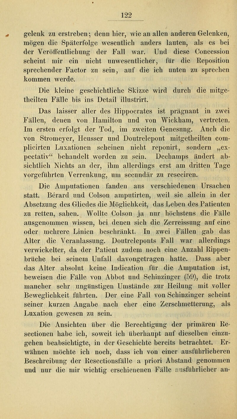 gelenk zu erstreben; denn hier, wie an allen anderen Gelenken, mögen die Späterfolge wesentlich anders lauten, als es hei der Veröffentlichung der Fall war. Und diese Concession scheint mir ein nicht unwesentlicher, für die Reposition sprechender Factor zu sein, auf die ich unten zu sprechen kommen werde. Die kleine geschichtliche Skizze wird durch die mitge- theilten Fälle bis ins Detail illustrirt. Das laisser aller des Hippocrates ist prägnant in zwei Fällen, denen von Hamilton und von Wickham, vertreten. Im ersten erfolgt der Tod, im zweiten Genesung. Auch die von Stromeyer, Heusser und Doutrelepont mitgetheilten com- plicirten Luxationen scheinen nicht reponirt, sondern „ex- pectativ behandelt worden zu sein. Dechamps ändert ab- sichtlich Nichts an der, ihm allerdings erst am dritten Tage vorgeführten Verrenkung, um secundär zu reseciren. Die Amputationen fanden aus verschiedenen Ursachen statt. Berard und Colson amputirten, weil sie allein in der Absetzung des Gliedes die Möglichkeit, das Leben des Patienten zu retten, sahen. Wollte Colson ja nur höchstens die Fälle ausgenommen wissen, bei denen sich die Zerreissung auf eine oder mehrere Linien beschränkt. In zwei Fällen gab das Alter die Veranlassung. Doutreleponts Fall war allerdings verwickelter, da der Patient zudem noch eine Anzahl Rippen- brüche bei seinem Unfall davongetragen hatte. Dass aber das Alter absolut keine Indication für die Amputation ist, beweisen die Fälle von Abbot und Schinzinger (59), die trotz mancher sehr ungünstigen Umstände zur Heilung mit voller Beweglichkeit führten. Der eine Fall von Schinzinger scheint seiner kurzen Angabe nach eher eine Zerschmetterung, als Luxation gewesen zu sein. Die Ansichten über die Berechtigung der primären Re- sectionen habe ich, soweit ich überhaupt auf dieselben einzu- gehen beabsichtigte, in der Geschichte bereits betrachtet. Er- wähnen möchte ich noch, dass ich von einer ausführlicheren Beschreibung der Resectionsfälle a priori Abstand genommen und nur die mir wichtig erschienenen Fälle ausführlicher an-