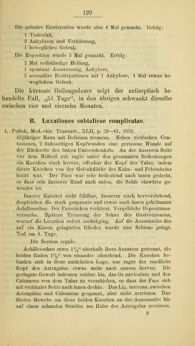 Die primäre Exstirpation wurde also 4 Mal gemacht. Erfolg: 1 Todesfall, 2 Ankylosen und Verkürzung, 1 bewegliches Gelenk. Die Reposition wurde 5 Mal gemacht. Erfolg: 2 Mal vollständige Heilung, 1 spontane Ausstossuug, Ankylose, 2 secuudäre Exstirpationeu mit 1 Ankylose, l Mal etwas be- weglichem Grelenk. Die kürzeste lleilungsdauer zeigt der antiseptisch be- handelte Fall, „51 Tage, in den übrigen schwankt dieselbe zwischen vier und vierzehn Monateni B. Luxatioues subtalicae complicatae. 1. Pollok, Med.-chir. Transact., XLII, p. 39—61, 1859. 43jähriger Manu mit Delirium tremens. Neben vielfachen Con- tusionen, 2 linksseitigen Kopfwunden eine gerissene Wunde auf der Rückseite des linken Unterschenkels. An der äusseren Seite vor dem Malleol. ext. ragte unter den gesammten Bedeckungen ein Knochen stark hervor, offenbar der Kopf des Talus, indem dieser Knochen von der Gelenkfläche des Kahn- und Felsenbeins luxirt war. Der Fuss war sehr bedeutend nach innen gedreht, so dass sein äusserer Rand nach iinteu, die Sohle einwärts ge- wendet ist. Innerer Knöchel nicht fühlbar, äusserer stark hervorstehend, desgleichen die stark gespannte und etwas nach innen gekrümmte Achillessehne. Der Fussrücken verkürzt. Vergebliche Repositions- versuche. Spätere Trennung der Sehne des Gastrocnemius, worauf die Luxation sofort zurückging. Auf die Aussenseite des auf ein Kissen gelagerten Gliedes wurde eine Schiene gelegt. Tod am 4. Tage. Die Section ergab: Achillessehne etwa 1V2 oberhalb ihres Ansatzes getrennt, die beiden Enden P/g von einander abstehend. Die Knochen be- fanden sich in ihrer natürlichen Lage, nur ragte der rundliche Kopf des Astragalus etwas mehr nach aussen hervor. Die geringste Gewalt indessen reichte hin, das Os naviculare und den Calcaneus von dem Talus zu verschieben, so dass der Fuss sich mit verticaler Sohle nach innen drehte. Das Lig. inteross. zwischen Astragalus und Calcaneus gespannt, aber nicht zerrissen. Das fibröse Gewebe um diese beiden Knochen an der Aussenseite bis auf einen schmalen Streifen am Halse des Astragalus zerrissen. 9