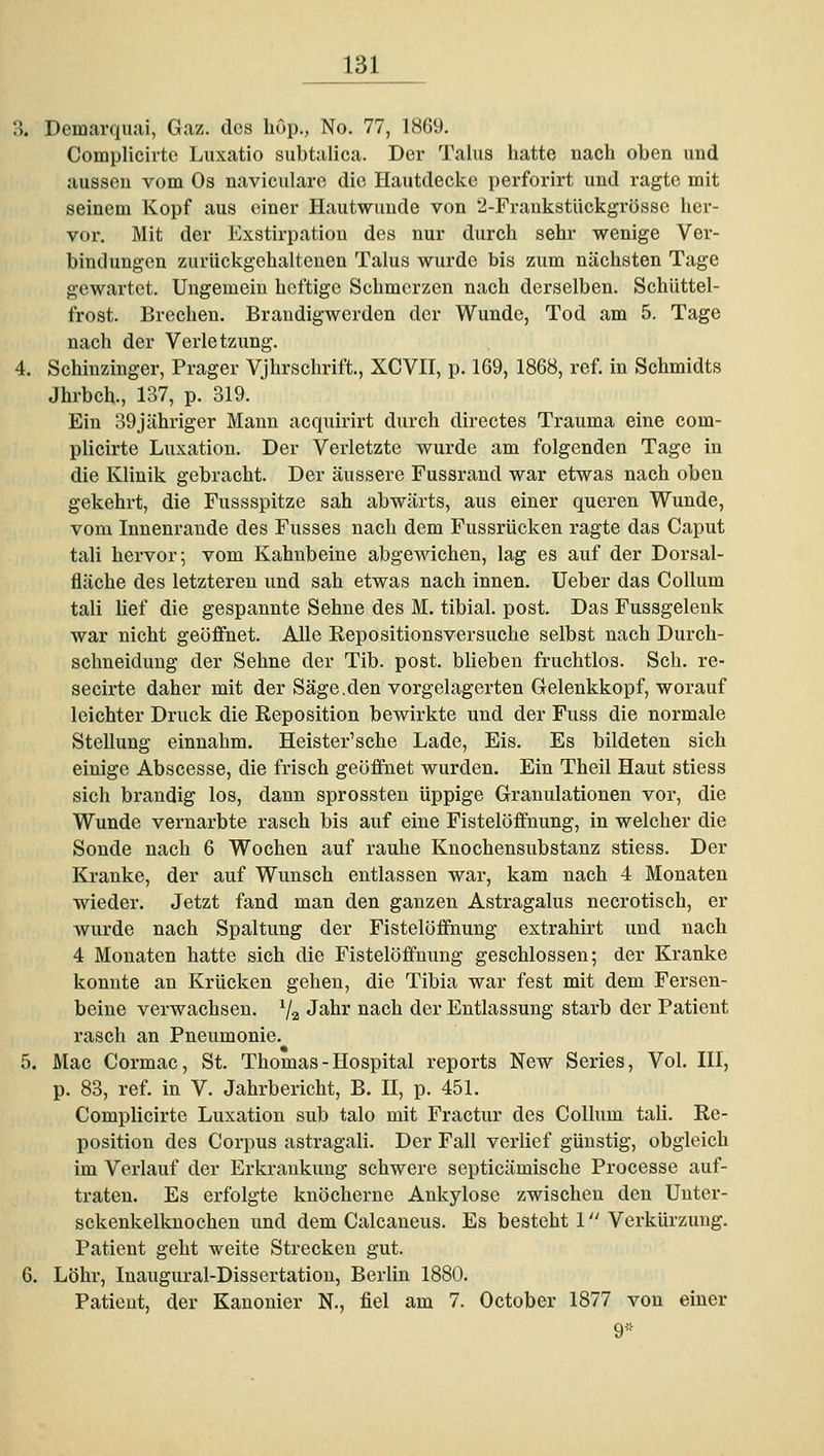 3. Demarquai, Gaz. des liOp., No. 77, 1869. Complicirte Luxatio subtalica. Der Talus hatte nach oben und aussen vom Os naviculare die Hautdecke perforirt und ragte mit seinem Kopf aus einer Hautwunde von 2-Frankstückgrösse her- vor. Mit der Exstirpation des nur durch sehr wenige Ver- bindungen zurückgehaltenen Talus wurde bis zum nächsten Tage gewartet. Ungemein heftige Schmerzen nach derselben. Schüttel- frost. Brechen. Braudigwerden der Wunde, Tod am 5. Tage nach der Verletzung. 4. Schinzinger, Prager Vjhrschrift., XCVII, p. 169, 1868, ref. in Schmidts Jhrbch., 137, p. 319. Ein 39jähriger Mann acquirirt durch directes Trauma eine com- plicirte Luxation. Der Verletzte wurde am folgenden Tage in die Klinik gebracht. Der äussere Fussrand war etwas nach oben gekehrt, die Fussspitze sah abwärts, aus einer queren Wunde, vom Innenrande des Fusses nach dem Fussrücken ragte das Caput tali hervor; vom Kahnbeine abgewichen, lag es auf der Dorsal- fläche des letzteren und sah etwas nach innen. Ueber das Collum tali lief die gespannte Sehne des M. tibial. post. Das Fussgelenk war nicht geöflfnet. Alle Repositionsversuche selbst nach Durch- schneiduug der Sehne der Tib. post. blieben fruchtlos. Seh. re- secirte daher mit der Säge,den vorgelagerten Gelenkkopf, worauf leichter Druck die Reposition bewirkte und der Fuss die normale Stellung einnahm. Heister'sche Lade, Eis. Es bildeten sich einige Abscesse, die frisch geöffnet wurden. Ein Theil Haut stiess sich brandig los, dann sprossten üppige Granulationen vor, die Wunde vernarbte rasch bis auf eine Fistelöffnung, in welcher die Sonde nach 6 Wochen auf rauhe Knochensubstanz stiess. Der Kranke, der auf Wunsch entlassen wai-, kam nach 4 Monaten wieder. Jetzt fand man den ganzen Astragalus necrotisch, er wurde nach Spaltung der Fistelöffnung extrahirt und nach 4 Monaten hatte sich die Fistelöffnung geschlossen; der Kranke konnte an Krücken gehen, die Tibia war fest mit dem Fersen- beine verwachsen. Va J^^^ ii^-cb ^^^' Entlassung starb der Patient rasch an Pneumonie. 5. Mac Cormac, St. Thomas - Hospital reports New Series, Vol. III, p. 83, ref. in V. Jahrbericht, B. II, p. 451. Complicirte Luxation sub talo mit Fractur des Collum tali. Re- position des Corpus astragali. Der Fall verlief günstig, obgleich im Verlauf der Erkrankung schwere septicämische Processe auf- traten. Es erfolgte knöcherne Ankylose zwischen den Unter- sckenkelknochen und dem Calcaneus. Es besteht 1 Verkürzung. Patient geht weite Strecken gut. 6. Löhr, Inaugural-Dissertation, Berlin 1880. Patient, der Kanonier N., fiel am 7. October 1877 von einer 9^-