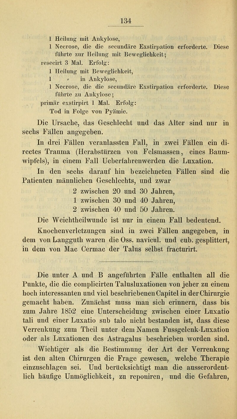 1 Heilung mit Ankylose, 1 Necrose, die die secundäre Exstirpation erforderte. Diese führte zur Heilung mit Beweglichkeit; resecirt 3 Mal. Erfolg: 1 Heilung mit Beweglichkeit, 1 'in Ankylose, 1 Necrose, die die secundäre Exstirpation erforderte. Diese führte zu Ankylose; primär exstirpirt 1 Mal. Erfolg: Tod in Folge von Pyämie. Die Ursache, das Geschlecht und das Alter sind nur in sechs Fällen angegeben. In drei Fällen veranlassten Fall, in zwei Fällen ein di- rectes Trauma (Herabstürzen von Felsmassen, eines Baum- wipfels), in einem Fall Ueberfahrenwerden die Luxation. In den sechs darauf hin bezeichneten Fällen sind die Patienten männlichen Geschlechts, und zwar 2 zwischen 20 und 30 Jahren, 1 zwischen 30 und 40 Jahren, 2 zwischen 40 und 50 Jahren. Die Weichtheilwunde ist nur in einem Fall bedeutend. Knochenverletzungen sind in zwei Fällen angegeben, in dem von Langguth waren die Oss. navicul. und cub. gesplittert, in dem von Mac Cermac der Talus selbst fracturirt. Die unter A und B angeführten Fälle enthalten all die Punkte, die die complicirten Talusluxationen von jeher zu einem hoch interessanten und viel beschriebenen Capitel in der Chirurgie gemacht haben. Zunächst muss man sich erinnern, dass bis zum Jahre 1852 eine Unterscheidung zwischen einer Luxatio tali und einer Luxatio sub talo nicht bestanden ist, dass diese Verrenkung zum Theil unter dem Namen Fussgelenk-Luxation oder als Luxationen des Astragalus beschrieben worden sind. Wichtiger als die Bestimmung der Art der Verrenkung ist den alten Chirurgen die Frage gewesen, welche Therapie einzuschlagen sei. Und berücksichtigt man die ausserordent- lich häufige Unmöglichkeit, zu reponiren, und die Gefahren,