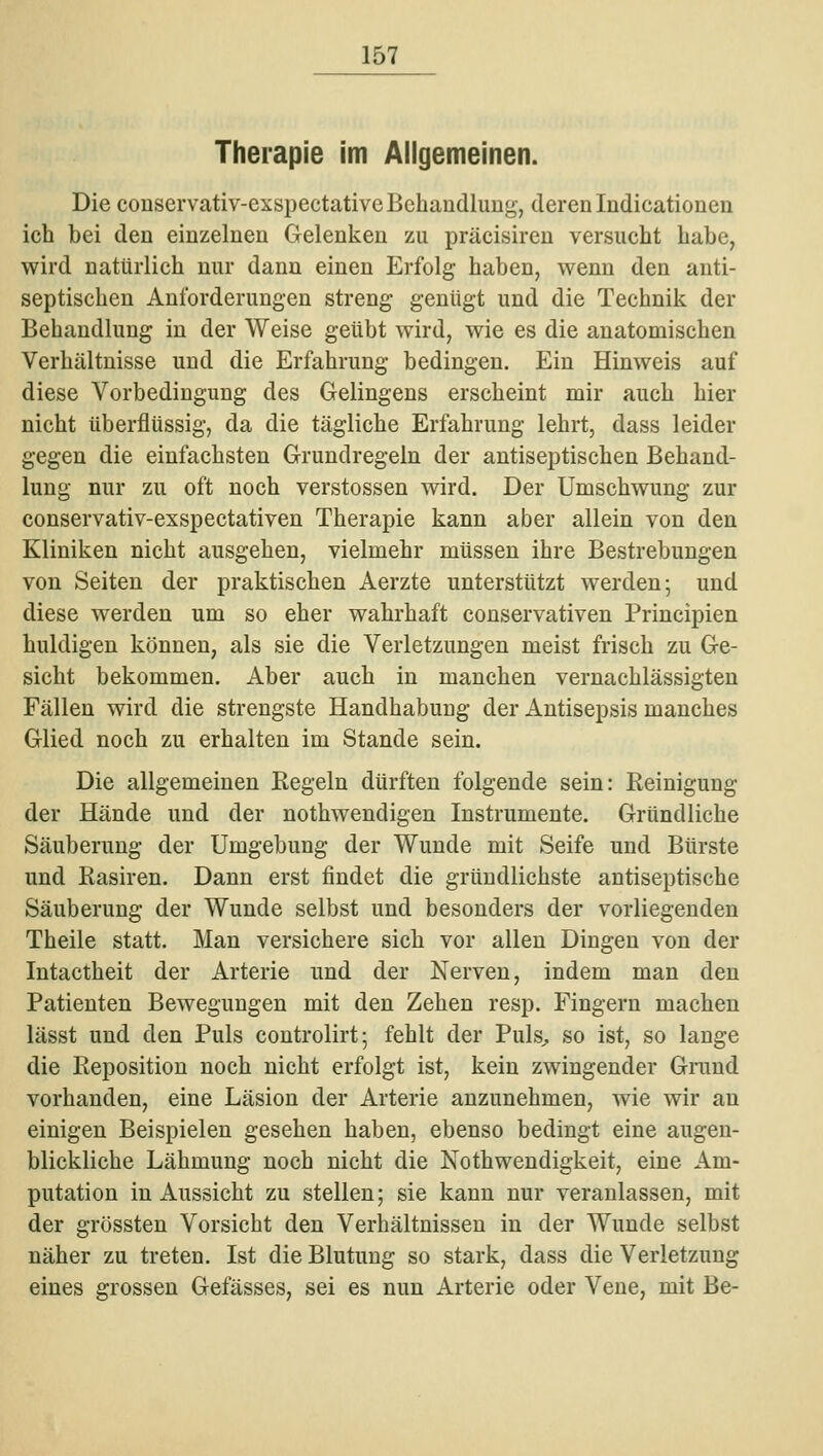 Therapie im Allgemeinen. Die conservativ-exspectative Behandlung, deren Indicationen ich bei den einzelnen Gelenken zu präcisiren versucht habe, wird natürlich nur dann einen Erfolg haben, wenn den anti- septischen Anforderungen streng genügt und die Technik der Behandlung in der Weise geübt wird, wie es die anatomischen Verhältnisse und die Erfahrung bedingen. Ein Hinweis auf diese Vorbedingung des Gelingens erscheint mir auch hier nicht überflüssig, da die tägliche Erfahrung lehrt, dass leider gegen die einfachsten Grundregeln der antiseptischen Behand- lung nur zu oft noch Verstössen wird. Der Umschwung zur conservativ-exspectativen Therapie kann aber allein von den Kliniken nicht ausgehen, vielmehr müssen ihre Bestrebungen von Seiten der praktischen Aerzte unterstützt werden; und diese werden um so eher wahrhaft conservativen Principien huldigen können, als sie die Verletzungen meist frisch zu Ge- sicht bekommen. Aber auch in manchen vernachlässigten Fällen wird die strengste Handhabung der Antisepsis manches Glied noch zu erhalten im Stande sein. Die allgemeinen Kegeln dürften folgende sein: Keinigung der Hände und der nothwendigen Instrumente. Gründliche Säuberung der Umgebung der Wunde mit Seife und Bürste und Kasiren. Dann erst findet die gründlichste antiseptische Säuberung der Wunde selbst und besonders der vorliegenden Theile statt. Man versichere sich vor allen Dingen von der Intactheit der Arterie und der Nerven, indem man den Patienten Bewegungen mit den Zehen resp. Fingern machen lässt und den Puls controlirt; fehlt der Puls^ so ist, so lange die Reposition noch nicht erfolgt ist, kein zwingender Grand vorhanden, eine Läsion der Arterie anzunehmen, wie wir an einigen Beispielen gesehen haben, ebenso bedingt eine augen- blickliche Lähmung noch nicht die Nothwendigkeit, eine Am- putation in Aussicht zu stellen; sie kann nur veranlassen, mit der grössten Vorsicht den Verhältnissen in der Wunde selbst näher zu treten. Ist die Blutung so stark, dass die Verletzung eines grossen Gefässes, sei es nun Arterie oder Vene, mit Be-