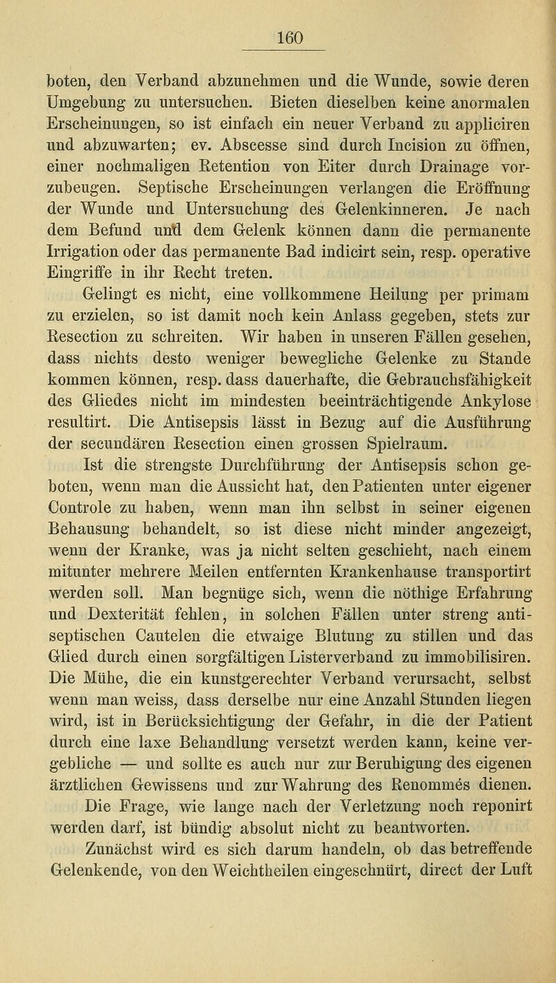 boten, den Verband abzunehmen und die Wunde, sowie deren Umgebung zu untersuchen. Bieten dieselben keine anormalen Erscheinungen, so ist einfach ein neuer Verband zu appliciren und abzuwarten; ev. Abscesse sind durch Incision zu öffnen, einer nochmaligen Retention von Eiter durch Drainage vor- zubeugen. Septische Erscheinungen verlangen die Eröffnung der Wunde und Untersuchung des Gelenkinneren. Je nach dem Befund unü dem Gelenk können dann die permanente Irrigation oder das permanente Bad indicirt sein, resp. operative Eingriffe in ihr Recht treten. Gelingt es nicht, eine vollkommene Heilung per primam zu erzielen, so ist damit noch kein Anlass gegeben, stets zur Resection zu schreiten. Wir haben in unseren Fällen gesehen, dass nichts desto weniger bewegliche Gelenke zu Stande kommen können, resp. dass dauerhafte, die Gebrauchsfähigkeit des Gliedes nicht im mindesten beeinträchtigende Ankylose resultirt. Die Antisepsis lässt in Bezug auf die Ausführung der secundären Resection einen grossen Spielraum. Ist die strengste Durchführung der Antisepsis schon ge- boten, wenn man die Aussicht hat, den Patienten unter eigener Controle zu haben, wenn man ihn selbst in seiner eigenen Behausung behandelt, so ist diese nicht minder angezeigt, wenn der Kranke, was ja nicht selten geschieht, nach einem mitunter mehrere Meilen entfernten Krankenhause transportirt werden soll. Man begnüge sich, wenn die nöthige Erfahrung und Dexterität fehlen, in solchen Fällen unter streng anti- septischen Cautelen die etwaige Blutung zu stillen und das Glied durch einen sorgfältigen Listerverband zu immobilisiren. Die Mühe, die ein kunstgerechter Verband verursacht, selbst wenn man weiss, dass derselbe nur eine Anzahl Stunden liegen wird, ist in Berücksichtigung der Gefahr, in die der Patient durch eine laxe Behandlung versetzt werden kann, keine ver- gebliche — und sollte es auch nur zur Beruhigung des eigenen ärztlichen Gewissens und zur Wahrung des Renommes dienen. Die Frage, wie lange nach der Verletzung noch reponirt werden darf, ist bündig absolut nicht zu beantworten. Zunächst wird es sich darum handeln, ob das betreffende Gelenkende, von den Weichtheilen eingeschnürt, direct der Luft