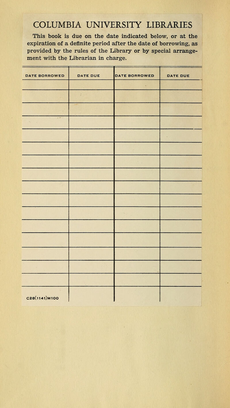 COLUMBIA UNIVERSITY LIBRARIES This book is due on the date indicated below, or at the ; expiration of a definite period after the date of borrowing, as provided by the rules of the Library or by special arrange- ment with the Librarian in Charge. DATE BORROWED DATE DUE DATE BORROWED DATE DUE C28(i14i)m100