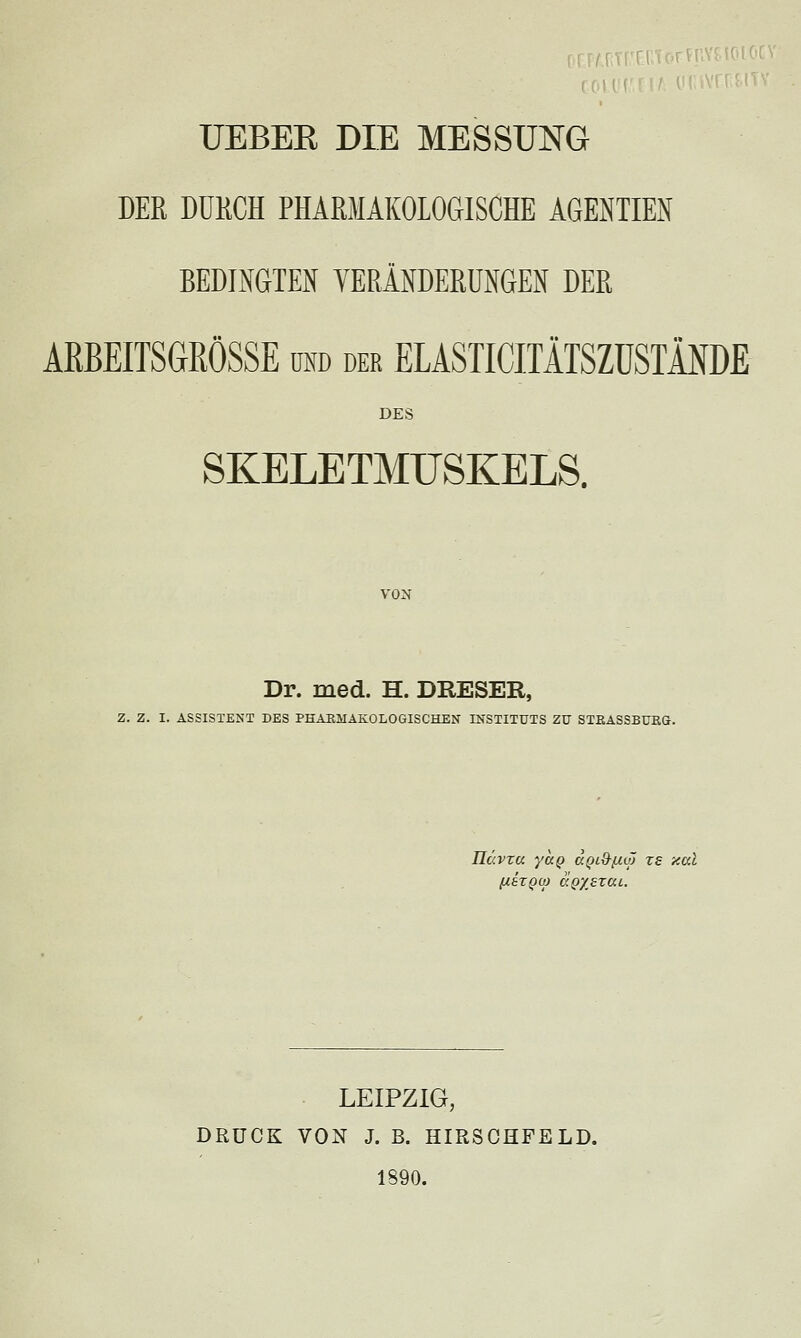 ,, , urr f Ci UEBEE DIE MESSUNG DER DURCH PHARMAKOLOGISCHE AGENTIEiN BEDINGTEN TERÄNDERUNGEN DER AßBEITSaRÖSSE und der ELASTICITÄTSZÜSTINDE DES SKELETMUSKELS. VON Dr. med. H. DRESER, Z. Z. I. ASSISTENT DES PKAHMAKOLOGISCHEN INSTITUTS ZU STEASSBURG. Hävxu yuQ (XQiO-f-aö rs aal LEIPZIG, DRUCK VON J. B. HIRSCHFELD. 1890.