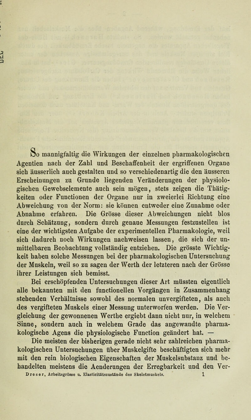 Do mannigfaltig die Wirkungen der einzelnen pharmakologischen Agentien nach der Zahl und Beschaflfenheit der ergriffenen Organe sich äusserlich auch gestalten und so verschiedenartig die den äusseren Erscheinungen zu Grunde liegenden Veränderungen der physiolo- gischen Gewebselemente auch sein mögen, stets zeigen die Thätig- keiten oder Functionen der Organe nur in zweierlei Richtung eine Abweichung von der Norm: sie können entweder eine Zunahme oder Abnahme erfahren. Die Grösse dieser Abweichungen nicht blos durch Schätzung, sondern durch genaue Messungen festzustellen ist eine der wichtigsten Aufgabe der experimentellen Pharmakologie, weil sich dadurch noch Wirkungen nachweisen lassen, die sich der un- mittelbaren Beobachtung vollständig entziehen. Die grösste Wichtig- keit haben solche Messungen bei der pharmakologischen Untersuchung der Muskeln, weil so zu sagen der Werth der letzteren nach der Grösse ihrer Leistungen sich bemisst. Bei erschöpfenden Untersuchungen dieser Art müssten eigentlich alle bekannten mit den functionellen Vorgängen in Zusammenhang stehenden Verhältnisse sowohl des normalen unvergifteten, als auch des vergifteten Muskels einer Messung unterworfen werden. Die Ver- gleichung der gewonnenen Werthe ergiebt dann nicht nur, in welchem Sinne, sondern auch in welchem Grade das angewandte pharma- kologische Agens die physiologische Function geändert hat. — Die meisten der bisherigen gerade nicht sehr zahlreichen pharma- kologischen Untersuchungen über Muskelgifte beschäftigten sich mehr mit den rein biologischen Eigenschaften der Muskelsubstanz und be- handelten meistens die Aenderungen der Erregbarkeit und den Ver-
