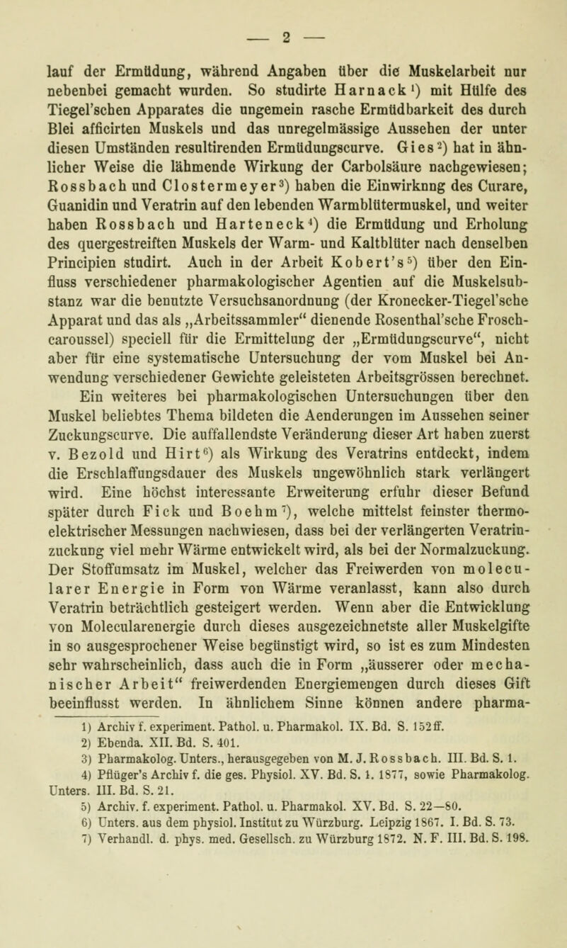 lauf der Ermüdung, während Angaben über die Muskelarbeit nur nebenbei gemacht wurden. So studirte Harnack') mit Hülfe des Tiegel'sehen Apparates die ungemein rasche Ermüdbarkeit des durch Blei afficirten Muskels und das unregelmässige Aussehen der unter diesen Umständen resultirenden Ermüdungscurve. G i e s -) hat in ähn- licher Weise die lähmende Wirkung der Carbolsäure nachgewiesen; Rossbach und Clostermeyer^) haben die Einwirkung des Curare, Guanidin und Veratrin auf den lebenden Warmblütermuskel, und weiter haben Rossbach und Harteneck^) die Ermüdung und Erholung des quergestreiften Muskels der Warm- und Kaltblüter nach denselben Principien studirt. Auch in der Arbeit Kobert's^) über den Ein- fluss verschiedener pharmakologischer Agentien auf die Muskelsub- stanz war die benutzte Versuchsanordnung (der Kronecker-Tiegel'sche Apparat und das als „Arbeitssammler dienende Rosenthal'sche Frosch- caroussel) speciell für die Ermittelung der „Ermüdungscurve, nicht aber für eine systematische Untersuchung der vom Muskel bei An- wendung verschiedener Gewichte geleisteten Arbeitsgrössen berechnet. Ein weiteres bei pharmakologischen Untersuchungen über den Muskel beliebtes Thema bildeten die Aenderungen im Aussehen seiner ZuckuDgscurve. Die auffallendste Veränderung dieser Art haben zuerst V. Bezold und Hirt*') als Wirkung des Veratrins entdeckt, indem die ErschlaffuDgsdauer des Muskels ungewöhnlich stark verlängert wird. Eine höchst interessante Erweiterung erfuhr dieser Befund später durch Fick und Boehm), welche mittelst feinster thermo- elektrischer Messungen nachwiesen, dass bei der verlängerten Veratrin- zuckung viel mehr Wärme entwickelt wird, als bei der Normalzuckung. Der Stoffumsatz im Muskel, welcher das Freiwerden von molecu- larer Energie in Form von Wärme veranlasst, kann also durch Veratrin beträchtlich gesteigert werden. Wenn aber die Entwicklung von Molecularenergie durch dieses ausgezeichnetste aller Muskelgifte in so ausgesprochener Weise begünstigt wird, so ist es zum Mindesten sehr wahrscheinlich, dass auch die in Form „äusserer oder mecha- nischer Arbeit freiwerdenden Energiemengen durch dieses Gift beeinflusst werden. In ähnlichem Sinne können andere pharma- 1) Archiv f. experiment. Pathol. u. Pharmakol. IX. Bd. S. 152flF. 2) Ebenda. XII. Bd. S. 401. 3) Pharmakolog. Unters., herausgegeben von M. J. Rossbach. III. Bd. S. 1. 4) Pflüger's Archiv f. die gas. Physiol. XV. Bd. S. 1. 1877, sowie Pharmakolog. Unters. III. Bd. S. 21. 5) Archiv, f. experiment. Pathol. u. Pharmakol. XV. Bd. S. 22—80. 6) Unters, aus dem physiol. Institut zu Würzburg. Leipzig 1867. I. Bd. S. 73. 7) Verhandl. d. phys. med. Gesellsch. zu Würzburg 1872. N. F. III. Bd. S. 198.