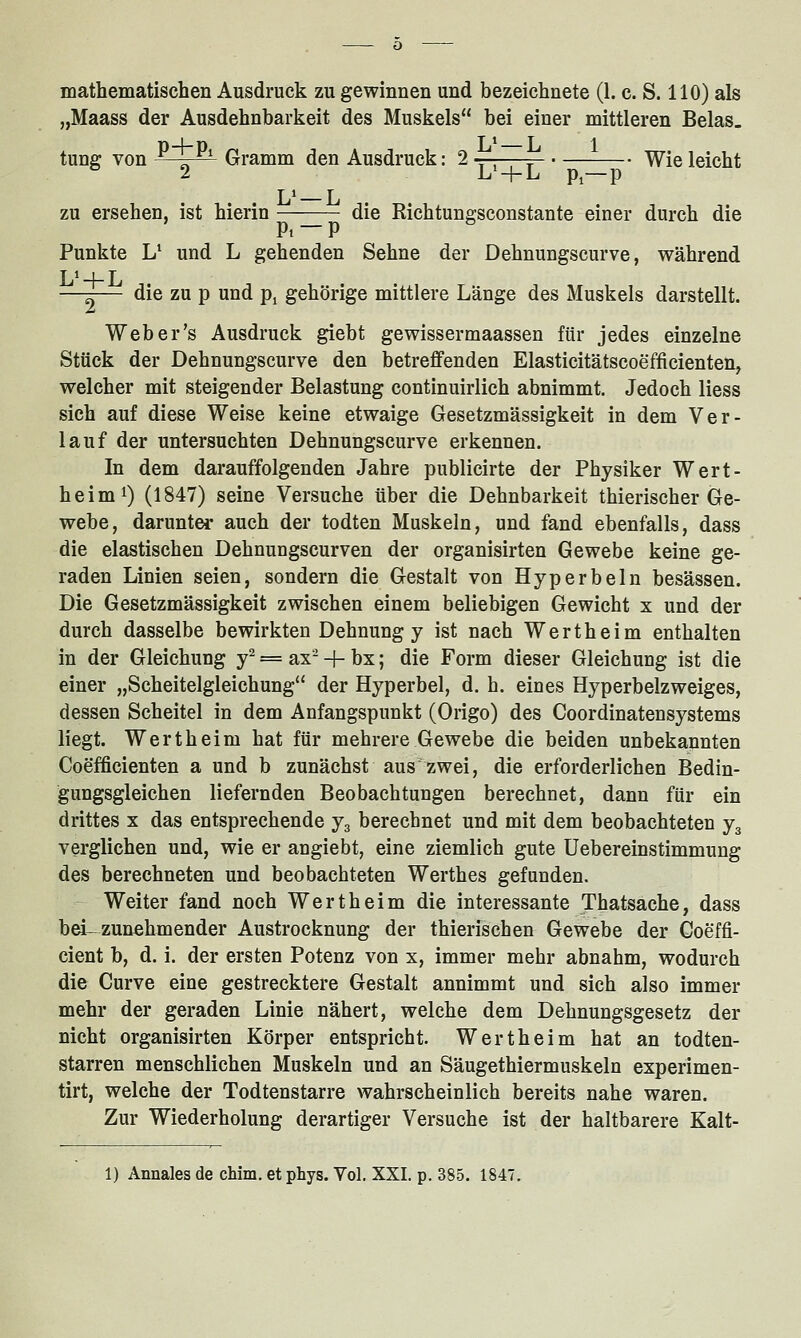 mathematischen Ausdruck zu gewinnen und bezeichnete (1. c. S. 110) als „Maass der Ausdehnbarkeit des Muskels bei einer mittleren Belas, tung von 'l^ Gramm den Ausdruck: 2 ■;-;—= Wie leicht 2 L' + L pi—p T 1 r ZU ersehen, ist hierin —-—- die Richtungsconstante einer durch die Pi P Punkte U und L gehenden Sehne der Dehnungscurve, während L'-l-L —-— die zu p und p^ gehörige mittlere Lange des Muskels darstellt. Web er's Ausdruck giebt ge wisser maassen für jedes einzelne Stück der Dehnungscurve den betreffenden Elasticitätscoefficienten, welcher mit steigender Belastung continuirlich abnimmt. Jedoch Hess sich auf diese Weise keine etwaige Gesetzmässigkeit in dem Ver- lauf der untersuchten Dehnungscurve erkennen. In dem darauffolgenden Jahre publicirte der Physiker Wert- heimi) (1847) seine Versuche über die Dehnbarkeit thierischer Ge- webe, darunter auch der todten Muskeln, und fand ebenfalls, dass die elastischen Dehnungscurven der organisirten Gewebe keine ge- raden Linien seien, sondern die Gestalt von Hyperbeln besässen. Die Gesetzmässigkeit zwischen einem beliebigen Gewicht x und der durch dasselbe bewirkten Dehnung y ist nach Wertheim enthalten in der Gleichung y^ = ax- + bx; die Form dieser Gleichung ist die einer „Scheitelgleichung der Hyperbel, d. h. eines Hyperbelzweiges, dessen Scheitel in dem Anfangspunkt (Origo) des Coordinatensystems liegt. Wertheim hat für mehrere Gewebe die beiden unbekannten Coefficienten a und b zunächst aus zwei, die erforderlichen Bedin- gungsgleichen liefernden Beobachtungen berechnet, dann für ein drittes x das entsprechende j^ berechnet und mit dem beobachteten j^ verglichen und, wie er angiebt, eine ziemlich gute Uebereinstimmung des berechneten und beobachteten Werthes gefunden. Weiter fand noch Wertheim die interessante Thatsache, dass bei- zunehmender Austrocknung der thierischen Gewebe der Goeffi- cient b, d. i. der ersten Potenz von x, immer mehr abnahm, wodurch die Curve eine gestrecktere Gestalt annimmt und sich also immer mehr der geraden Linie nähert, welche dem Dehnungsgesetz der nicht organisirten Körper entspricht. Wertheim hat an todten- starren menschlichen Muskeln und an Säugethiermuskeln experimen- tirt, welche der Todtenstarre wahrscheinlich bereits nahe waren. Zur Wiederholung derartiger Versuche ist der haltbarere Kalt- 1) Annales de chim. et phys. Vol. XXI. p. 385. 184'!