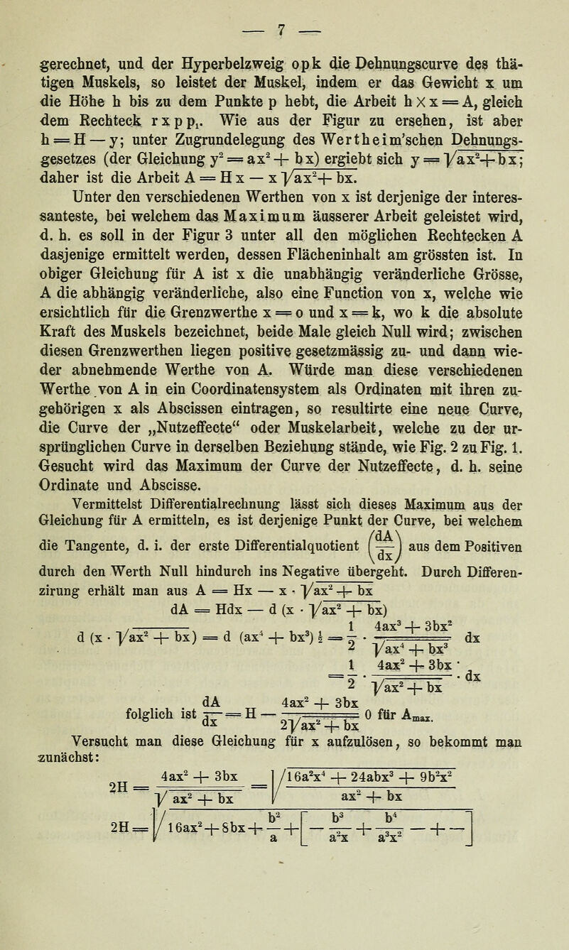 gerechnet, und der Hyperbelzweig opk die Dehnungscurve des thä- tigen Muskels, so leistet der Muskel, indem er das Gewicht x um die Höhe h bis zu dem Punkte p hebt, die Arbeit h X x = A, gleich dem Rechteck rxpp^. Wie aus der Figur zu ersehen, ist aber h = H — y; unter Zugrundelegung des Wertheim'schen Dehnungs- gesetzes (der Gleichung y^ = ax^ + bx) ergiebt sich y == Vax^-}-bx; daher ist die Arbeit A = H x — x J/ax^-f- bx. Unter den verschiedenen Werthen von x ist derjenige der interes- santeste, bei welchem das Maximum äusserer Arbeit geleistet wird, d. h. es soll in der Figur 3 unter all den möglichen Rechtecken A dasjenige ermittelt werden, dessen Flächeninhalt am grössten ist. In obiger Gleichung für A ist x die unabhängig veränderliche Grösse, A die abhängig veränderliche, also eine Function von x, welche wie ersichtlich für die Grenzwerthe x = o und x = k, wo k die absolute Kraft des Muskels bezeichnet, beide Male gleich Null wird; zwischen diesen Grenzwerthen liegen positive gesetzmässig zu- und dann wie- der abnehmende Werthe von A. Würde man diese verschiedenen Werthe von A in ein Coordinatensystem als Ordinaten mit ihren zu- gehörigen X als Abscissen eintragen, so resultirte eine neue Curve, die Curve der „Nutzeffecte oder Muskelarbeit, welche zu der ur- sprünglichen Curve in derselben Beziehung stände, wie Fig. 2 zu Fig. 1. Gesucht wird das Maximum der Curve der Nutze£fecte, d. h. seine Ordinate und Abscisse. Vermittelst Differentialrechnung lässt sich dieses Maximum aus der Gleichung für A ermitteln, es ist derjenige Punkt der Curve, bei welchem die Tangente, d. i. der erste Differentialquotient (-r—) aus dem Positiven durch den Werth Null hindurch ins Negative übergeht. Durch Differen zirung erhält man aus A = Hx — x • [/ax^ -f- bx dA = Hdx — d (X • ]/ax2 + bx) 1^ 4a: 1 4ax2 -j- 3bx /—. r-x n . , , , 1 4ax3-l-3bx* d (X . Vax^ + bx) == d (ax^ + bx') | =-^ • - \. dx ^ j/ax^ 4- bx' r • dx 2 yax^' + bx dA 4ax- -4- 3bx folglich .st ,-- H - ^y^^^ 0 mr A^. Versucht man diese Gleichung für x aufzulösen, so bekommt man zunächst: 4ax2 + 3bx 2H= , y ax 4- bx 2H^ l6aV-i-24abx^4- 9bV ax -f- bx 16ax^-t-Sbx+ —+ a^x- +