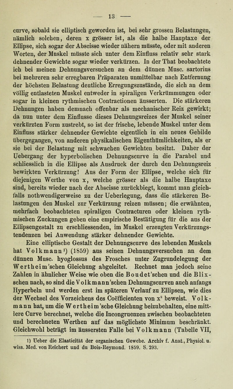 curve, sobald sie elliptisch geworden ist, bei sehr grossen Belastungen, nämlich solchen, deren x grösser ist, als die halbe Hauptaxe der Ellipse, sich sogar der Abscisse wieder nähern müsste, oder mit anderen Worten, der Muskel müsste sich unter dem Einfluss relativ sehr stark dehnender Gewichte sogar wieder verkürzen. In der That beobachtete ich bei meinen Dehnungsversuchen an dem dünnen Muse, sartorius bei mehreren sehr erregbaren Präparaten unmittelbar nach Entfernung der höchsten Belastung deutliche Erregungszustände, die sich an dem völlig entlasteten Muskel entweder in spiraligen Verkrümmungen oder sogar in kleinen rythmischen Contractionen äusserten. Die stärkeren Dehnungen haben demnach offenbar als mechanischer Reiz gewirkt; da nun unter dem Einflüsse dieses Dehnungsreizes der Muskel seiner verkürzten Form zustrebt, so ist der frische, lebende Muskel unter dem Einfluss stärker dehnender Gewichte eigentlich in ein neues Gebilde übergegangen, von anderen physikalischen Eigenthümlichkeiten, als er sie bei der Belastung mit schwachen Gewichten besitzt. Daher der Uebergang der hyperbolischen Dehnungscurve in die Parabel und schliesslich in die Ellipse als Ausdruck der durch den Dehnungsreiz bewirkten Verkürzung! Aus der Form der Ellipse, welche sich für diejenigen Werthe von x, welche grösser als die halbe Hauptaxe sind, bereits wieder nach der Abscisse zurückbiegt, kommt man gleich- falls nothwendigerweise zu der Ueberlegung, dass die stärkeren Be- lastungen den Muskel zur Verkürzung reizen müssen; die erwähnten, mehrfach beobachteten spiraligen Contracturen oder kleinen ryth- mischen Zuckungen geben eine empirische Bestätigung für die aus der Ellipsengestalt zu erschliessenden, im Muskel erzeugten Verkürzungs- tendenzen bei Anwendung stärker dehnender Gewichte. Eine elliptische Gestalt der Dehnungscurve des lebenden Muskels hat Volkmann^) (1859) aus seinen Dehnungsversuchen an dem dünnen Muse, hyoglossus des Frosches unter Zugrundelegung der Wert heim'sehen Gleichung abgeleitet. Rechnet man jedoch seine Zahlen in ähnlicher Weise wie oben die Boudet'sehen und die Blix- schen nach, so sind die Volkmann'schen Dehnungscurven auch anfangs Hyperbeln und werden erst im späteren Verlauf zu Ellipsen, wie dies der Wechsel des Vorzeichens des Coefficienten von x- beweist. Volk- mann hat, um die W ertheim'sche Gleichung beizubehalten, eine mitt- lere Curve berechnet, welche die Incongruenzen zwischen beobachteten und berechneten Werthen auf das möglichste Minimum beschränkt. Gleichwohl beträgt im äussersten Falle bei Volk mann (Tabelle VH, 1) Ueber die Elasticität der organischen Gewebe. Archiv f. Anat., Physiol. u. wiss. Med. von Reichert und du Bois-Reymond. 1859. S. 293.