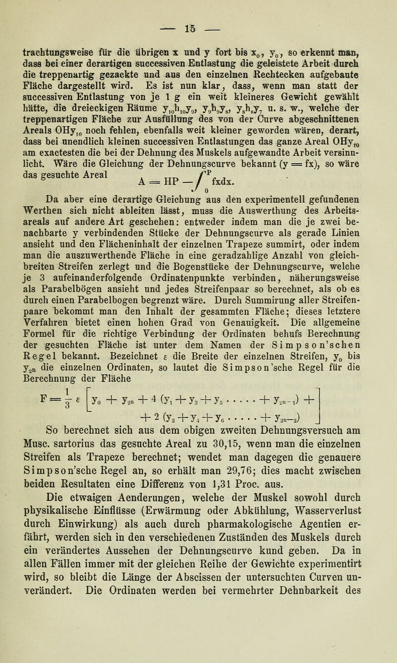 trachtungsweise für die übrigen x und y fort bis Xq , Jq , so erkennt man, dass bei einer derartigen successiven Entlastung die geleistete Arbeit durch die treppenartig gezackte und aus den einzelnen Rechtecken aufgebaute Fläche dargestellt wird. Es ist nun klar, dass, wenn man statt der successiven Entlastung von je 1 g ein weit kleineres Gewicht gewählt hätte, die dreieckigen Räume y,ohioy9, JqKJsj jJ^sJi ^' s- W^v welche der treppenartigen Fläche zur Ausfüllung des von der Curve abgeschnittenen Areals OHy,(, noch fehlen, ebenfalls weit kleiner geworden wären, derart, dass bei unendlich kleinen successiven Entlastungen das ganze Areal OHy„ am exactesten die bei der Dehnung des Muskels aufgewandte Arbeit versinn- licht. Wäre die Gleichung der Dehnungscurve bekannt (y = fx), so wäre das gesuchte Areal f^ = HP—/ fxdx. 0 Da aber eine derartige Gleichung aus den experimentell gefundenen Werthen sich nicht ableiten lässt, muss die Answerthung des Arbeits- areals auf andere Art geschehen: entweder indem man die je zwei be- nachbarte y verbindenden Stücke der Dehnungscurve als gerade Linien ansieht und den Flächeninhalt der einzelnen Trapeze summirt, oder indem man die auszuwerthende Fläche in eine geradzahlige Anzahl von gleich- breiten Streifen zerlegt und die Bogenstücke der Dehnungscurve, welche je 3 aufeinanderfolgende Ordinatenpunkte verbinden, näherungsweise als Parabelbögen ansieht und jedes Streifenpaar so berechnet, als ob es durch einen Parabelbogen begrenzt wäre. Durch Summirung aller Streifen- paare bekommt man den Inhalt der gesammten Fläche; dieses letztere Verfahren bietet einen hohen Grad von Genauigkeit. Die allgemeine Formel für die richtige Verbindung der Ordinaten behufs Berechnung der gesuchten Fläche ist unter dem Namen der Simpson'sehen Regel bekannt. Bezeichnet e die Breite der einzelnen Streifen, y^ bis j^n die einzelnen Ordinaten, so lautet die Simpson'sche Regel für die Berechnung der Fläche 1 f Yo + Jan + 4 (yi + y3 + y^ + y.n- J + + 2 (y^ + y, + ye + j.,,.-,) So berechnet sich aus dem obigen zweiten Dehnungsversuch am Muse, sartorius das gesuchte Areal zu 30,15, wenn man die einzelnen Streifen als Trapeze berechnet; wendet man dagegen die genauere Simpson'sche Regel an, so erhält man 29,76; dies macht zwischen beiden Resultaten eine Differenz von 1,31 Proc. aus. Die etwaigen Aenderungen, welche der Muskel sowohl durch physikalische Einflüsse (Erwärmung oder Abkühlung, Wasserverlust durch Einwirkung) als auch durch pharmakologische Agentien er- fährt, werden sich in den verschiedenen Zuständen des Muskels durch ein verändertes Aussehen der Dehnungscurve kund geben. Da in allen Fällen immer mit der gleichen Reihe der Gewichte experimentirt wird, so bleibt die Länge der Abscissen der untersuchten Curven un- verändert. Die Ordinaten werden bei vermehrter Dehnbarkeit des
