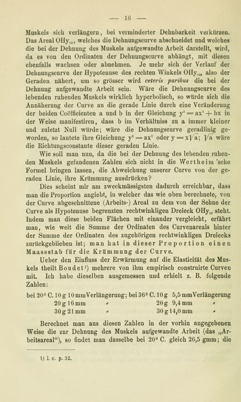 Muskels sich verlängern, bei verminderter Dehnbarkeit verkürzen. Das Areal OHy,^, welches die Dehnungscurve abschneidet und welches die bei der Dehnung des Muskels aufgewandte Arbeit darstellt, wird, da es von den Ordinaten der Dehnungscurve abhängt, mit diesen ebenfalls wachsen oder abnehmen. Je mehr sich der Verlauf der Dehnungscurve der Hypotenuse des rechten Winkels OHy,«, also der Geraden nähert, um so grösser wird ceteris paribus die bei der Dehnung aufgewandte Arbeit sein. Wäre die Dehnungscurve des lebenden ruhenden Muskels wirklich hyperbolisch, so würde sich die Annäherung der Curve an die gerade Linie durch eine Veränderung der beiden Coefficienten a und b in der Gleichung y- = ax -h bx in der Weise manifestiren, dass b im Verhältniss zu a immer kleiner und zuletzt Null würde; wäre die Dehnungscurve geradlinjg ge- worden, so lautete ihre Gleichung y^ = ax- odery==xya; j/a wäre die Richtungsconstante dieser geraden Linie. Wie soll man nun, da die bei der Dehnung des lebenden ruhen- den Muskels gefundenen Zahlen sich nicht in die Wert he im 'sehe Formel bringen lassen, die Abweichung unserer Curve von der ge- raden Linie, ihre Krümmung ausdrücken? Dies scheint mir am zweckmässigsten dadurch erreichbar, dass man die Proportion angiebt, in welcher das wie oben berechnete, von der Curve abgeschnittene (Arbeits-) Areal zu dem von der Sehne der Curve als Hypotenuse begrenzten rechtwinkligen Dreieck OHy,o steht. Indem man diese beiden Flächen mit einander vergleicht, erfährt man, wie weit die Summe der Ordinaten des Curvenareals hinter der Summe der Ordinaten des zugehörigen rechtwinkligen Dreiecks zurückgeblieben ist; man hat in dieser Proportion einen Maassstab für die Krümmung der Curve. Ueber den Einfluss der Erwärmung auf die Elasticität des Mus- kels theilt Boudeti) mehrere von ihm empirisch construirte Curven mit. Ich habe dieselben ausgemessen und erhielt z. B. folgende Zahlen: bei 200 C. 10g lOmmVerlängerung; bei360C. 10 g 5,5 mm Verlängerung 20 g 16 mm * 20 g 9,4 mm * 30g2lmm » 30gl4,0mm * Berechnet man aus diesen Zahlen in der vorhin angegebenen Weise die zur Dehnung des Muskels aufgewandte Arbeit (das „Ar- beitsareal), so findet man dasselbe bei 20^ C. gleich 26,5 gmm; die 1) 1. c. p. 32.