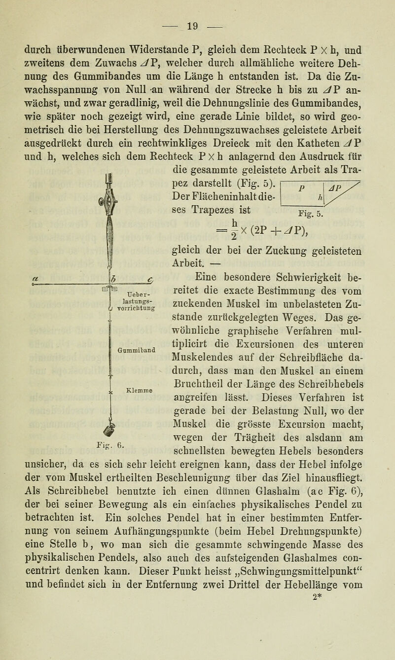 durch überwundenen Widerstände P, gleich dem Rechteck P X h, und zweitens dem Zuwachs ^P, welcher durch allmähliche weitere Deh- nung des Gummibandes um die Länge h entstanden ist. Da die Zu- wachsspannung von Null an während der Strecke h bis zu ^P an- wächst, und zwar geradlinig, weil die Dehnungslinie des Gummibandes, wie später noch gezeigt wird, eine gerade Linie bildet, so wird geo- metrisch die bei Herstellung des Dehnungszuwachses geleistete Arbeit ausgedrückt durch ein rechtwinkliges Dreieck mit den Katheten JV und h, welches sich dem Rechteck P X h anlagernd den Ausdruck für die gesammte geleistete Arbeit als Tra- pez darstellt (Fig. 5). Der Flächeninhalt die- ses Trapezes ist jp^^ 5^ = |x(2P+^P), gleich der bei der Zuckung geleisteten Arbeit. — Eine besondere Schwierigkeit be- reitet die exacte Bestimmung des vom zuckenden Muskel im unbelasteten Zu- stande zurückgelegten Weges. Das ge- wöhnliche graphische Verfahren mul- tiplicirt die Excursionen des unteren Muskelendes auf der Schreibfläche da- durch, dass man den Muskel an einem Bruchtheil der Länge des Schreibhebels angreifen lässt. Dieses Verfahren ist gerade bei der Belastung Null, wo der ^ Muskel die grösste Excursion macht, ^ wegen der Trägheit des alsdann am '^' * schnellsten bewegten Hebels besonders unsicher, da es sich sehr leicht ereignen kann, dass der Hebel infolge der vom Muskel ertheilten Beschleunigung über das Ziel hinausfliegt. Als Schreibhebel benutzte ich einen dünnen Glashalm (ac Fig. 6), der bei seiner Bewegung als ein einfaches physikalisches Pendel zu betrachten ist. Ein solches Pendel hat in einer bestimmten Entfer- nung von seinem Aufhängungspunkte (beim Hebel Drehungspunkte) eine Stelle b, wo man sich die gesammte schwingende Masse des physikalischen Pendels, also auch des aufsteigenden Glashalmes con- centrirt denken kann. Dieser Punkt heisst „Schwingungsmittelpunkt und befindet sich in der Entfernung zwei Drittel der Hebellänge vom 2* Ueber- lastungs- Torriciitung GnniiDitand Klemme
