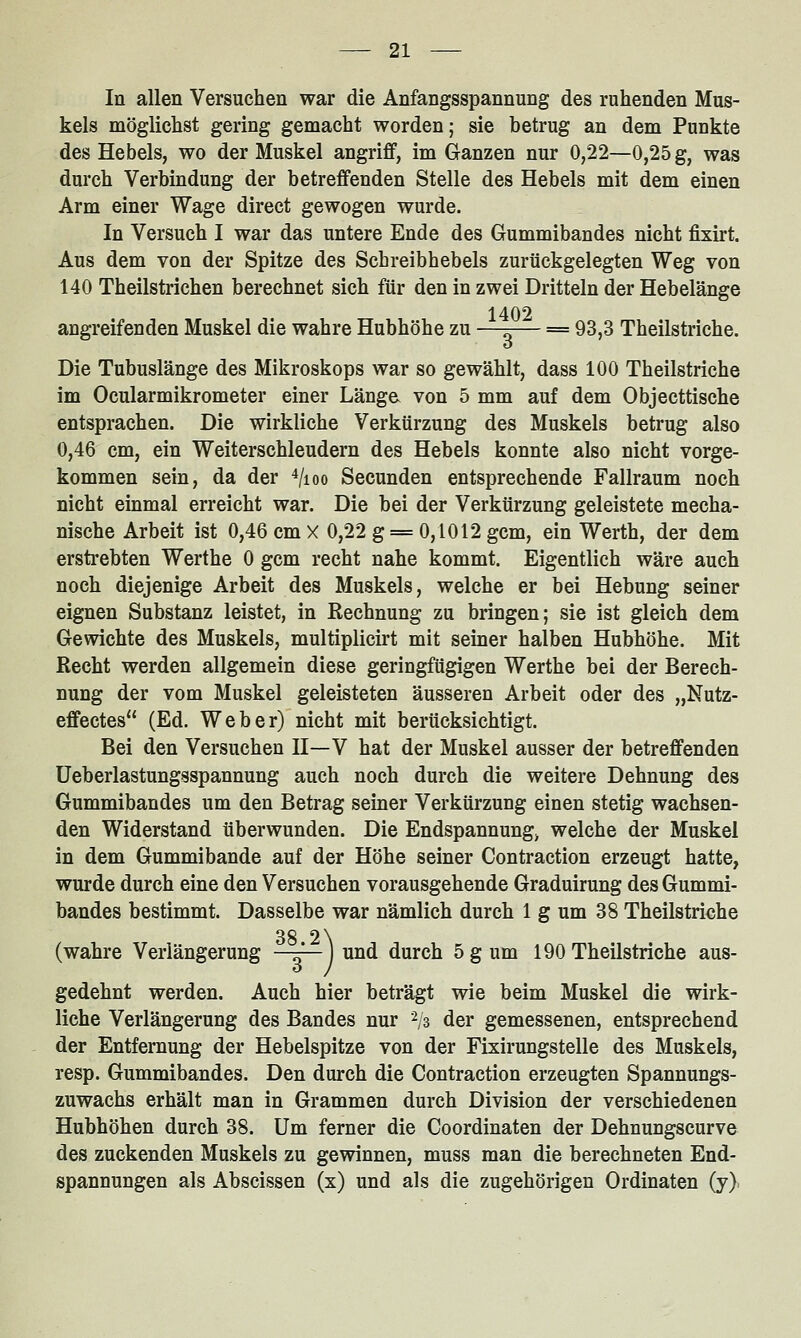 In allen Versuchen war die Anfangsspannung des ruhenden Mus- kels möglichst gering gemacht worden; sie betrug an dem Punkte des Hebels, wo der Muskel angriff, im Ganzen nur 0,22—0,25 g, was durch Verbindung der betreffenden Stelle des Hebels mit dem einen Arm einer Wage direet gewogen wurde. In Versuch I war das untere Ende des Gummibandes nicht fixirt. Aus dem von der Spitze des Schreibhebels zurückgelegten Weg von 140 Theilstrichen berechnet sich für den in zwei Dritteln der Hebelänge 1402 angreifenden Muskel die wahre Hubhöhe zu —^— = 93,3 Theilstriche. o Die Tubuslänge des Mikroskops war so gewählt, dass 100 Theilstriche im Ocularmikrometer einer Länga von 5 mm auf dem Objecttische entsprachen. Die wirkliche Verkürzung des Muskels betrug also 0,46 cm, ein Weiterschleudern des Hebels konnte also nicht vorge- kommen sein, da der Vioo Secunden entsprechende Fallraum noch nicht einmal erreicht war. Die bei der Verkürzung geleistete mecha- nische Arbeit ist 0,46 cm X 0,22 g = 0,1012 gern, ein Werth, der dem erstrebten Werthe 0 gcm recht nahe kommt. Eigentlich wäre auch noch diejenige Arbeit des Muskels, welche er bei Hebung seiner eignen Substanz leistet, in Rechnung zu bringen; sie ist gleich dem Gewichte des Muskels, multiplicirt mit seiner halben Hubhöhe. Mit Recht werden allgemein diese geringfügigen Werthe bei der Berech- nung der vom Muskel geleisteten äusseren Arbeit oder des „Nutz- effectes (Ed. Weber) nicht mit berücksichtigt. Bei den Versuchen II—V hat der Muskel ausser der betreffenden üeberlastungsspannung auch noch durch die weitere Dehnung des Gummibandes um den Betrag seiner Verkürzung einen stetig wachsen- den Widerstand überwunden. Die Endspannung> welche der Muskel in dem Gummibande auf der Höhe seiner Contraction erzeugt hatte, wurde durch eine den Versuchen vorausgehende Graduirung des Gummi- bandes bestimmt. Dasselbe war nämlich durch 1 g um 38 Theilstriche 38 2\ (wahre Verlängerung j und durch 5 g um 190 Theilstriche aus- gedehnt werden. Auch hier beträgt wie beim Muskel die wirk- liche Verlängerung des Bandes nur 2/3 der gemessenen, entsprechend der Entfernung der Hebelspitze von der Fixirungstelle des Muskels, resp. Gummibandes. Den durch die Contraction erzeugten Spannungs- zuwachs erhält man in Grammen durch Division der verschiedenen Hubhöhen durch 38. Um ferner die Coordinaten der Dehnungscurve des zuckenden Muskels zu gewinnen, muss man die berechneten End- spannungen als Abscissen (x) und als die zugehörigen Ordinaten (y).