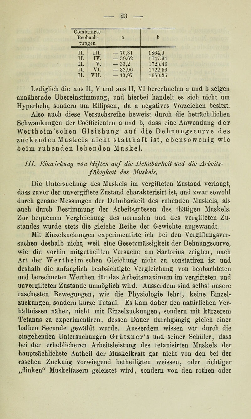 Combinifte Beobach- a b tungen II. III. — 70,31 1864,9 IL IV. — 39,62 1747,94 11. V. — 33,2 1723,46 II. VI. — 32,96 1722,56 11. VII. — 13,97 1650,25 Lediglich die aus II, V und aus II, VI berechneten a und b zeigen annähernde Übereinstimmung, und hierbei handelt es sich nicht um Hyperbeln, sondern um Ellipsen, da a negatives Vorzeichen besitzt. Also auch diese Versuchsreihe beweist durch die beträchtlichen Schwankungen der Coefficienten a und b, dass eine Anwendung der Wertheim'schen Gleichung auf die Dehnungscurve des zuqkenden Muskels nicht statthaft ist, ebensowenig wie beim ruhenden lebenden Muskel. III. Einwirkung von Giften auf die Dehnbarkeit und die Arbeils- fähigkeit des Muskels. Die Untersuchung des Muskels im vergifteten Zustand verlangt, dass zuvor der unvergiftete Zustand charakterisirt ist, und zwar sowohl durch genaue Messungen der Dehnbarkeit des ruhenden Muskels, als auch durch Bestimmung der Arbeitsgrössen des thätigen Muskels. Zur bequemen Vergleichung des normalen und des vergifteten Zu- standes wurde stets die gleiche Reihe der Gewichte angewandt. Mit Einzelzuckungen experimentirte ich bei den Vergiftungsver- suchen deshalb nicht, weil eine Gesetzmässigkeit der Dehnungscurve, wie die vorhin mitgetheilten Versuche am Sartorius zeigten, nach Art der Wertheim'schen Gleichung nicht zu constatiren ist und deshalb die anfänglich beabsichtigte Vergleichung von beobachteten und berechneten Werthen für das Arbeitsmaximum im vergifteten und unvergifteten Zustande unmöglich wird. Ausserdem sind selbst unsere raschesten Bewegungen, wie die Physiologie lehrt, keine Einzel- zuckungen, sondern kurze Tetani. Es kam daher den natürlichen Ver- hältnissen näher, nicht mit Einzelzuckungen, sondern mit kürzerem Tetanus zu experimentiren, dessen Dauer durchgängig gleich einer halben Secunde gewählt wurde. Ausserdem wissen wir durch die «ingehenden Untersuchungen Grützner's und seiner Schüler, dass bei der erheblicheren Arbeitsleistung des tetanisirten Muskels der hauptsächlichste Antheil der Muskelkraft gar nicht von den bei der raschen Zuckung vorwiegend betheiligten weissen, oder richtiger „flinken Muskelfasern geleistet wird, sondern von den rothen oder