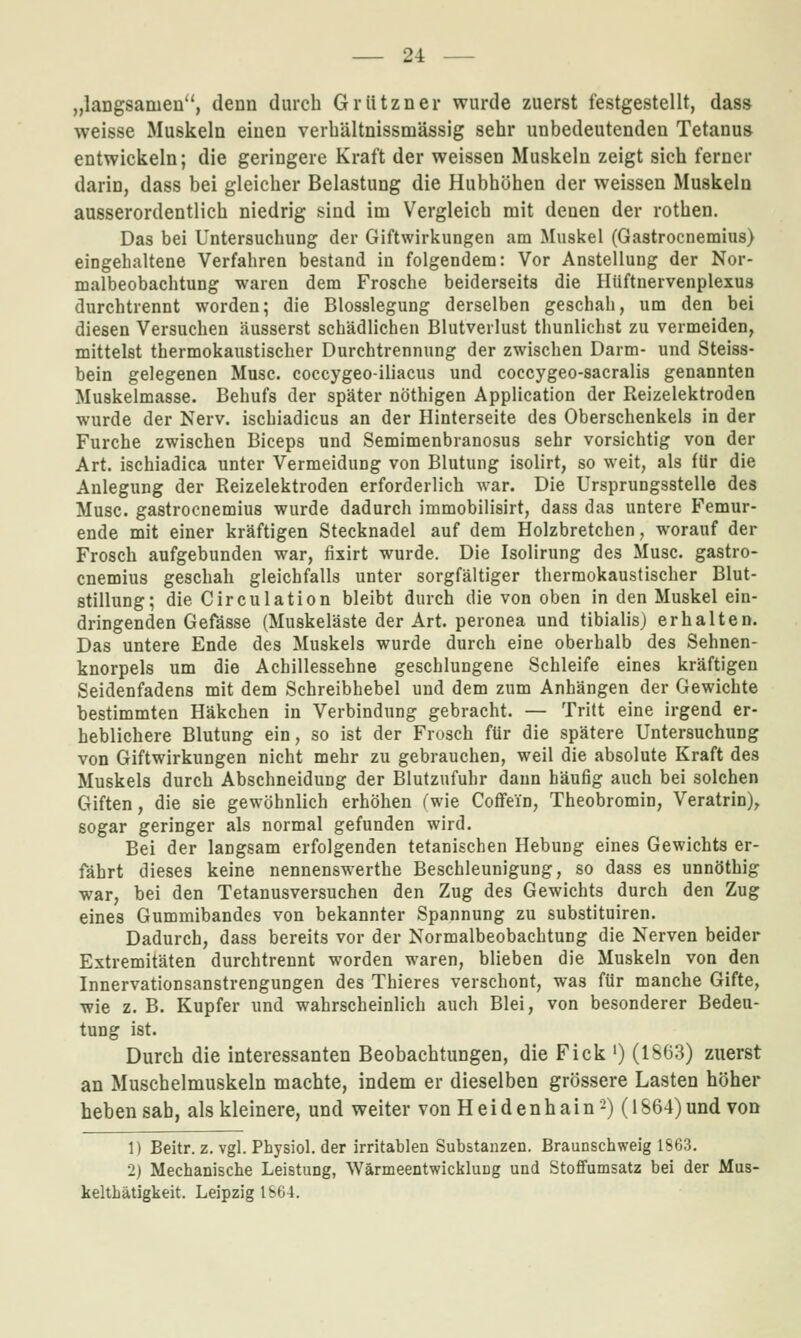 „langsamen, denn durch Grützner wurde zuerst festgestellt, dass weisse Muskeln einen verbältnissmässig sehr unbedeutenden Tetanus entwickeln; die geringere Kraft der weissen Muskeln zeigt sich ferner darin, dass bei gleicher Belastung die Hubhöhen der weissen Muskeln ausserordentlich niedrig sind im Vergleich mit denen der rothen. Das bei Untersuchung der Giftwirkungen am Muskel (Gastrocnemius) eingehaltene Verfahren bestand in folgendem: Vor Anstellung der Nor- malbeobachtung waren dem Frosche beiderseits die Hüftnervenplexus durchtrennt worden; die Blosslegung derselben geschah, um den bei diesen Versuchen äusserst schädlichen Blutverlust thunlichst zu vermeiden, mittelst thermokaustischer Durchtrennung der zwischen Darm- und Steiss- bein gelegenen Muse, coccygeo-iliacus und coccygeo-sacralis genannten Muskelmasse. Behufs der später nöthigen Application der Reizelektroden wurde der Nerv, ischiadicus an der Hinterseite des Oberschenkels in der Furche zwischen Biceps und Semimenbranosus sehr vorsichtig von der Art. ischiadica unter Vermeidung von Blutung isolirt, so weit, als für die Anlegung der Reizelektroden erforderlich war. Die Ursprungsstelle des Muse, gastrocnemius wurde dadurch immobilisirt, dass das untere Femur- ende mit einer kräftigen Stecknadel auf dem Holzbretchen, worauf der Frosch aufgebunden war, fixirt wurde. Die Isolirung des Muse, gastro- cnemius geschah gleichfalls unter sorgfältiger thermokaustischer Blut- stillung; die Circulation bleibt durch die von oben in den Muskel ein- dringenden Gefässe (Muskeläste der Art. peronea und tiblalisj erhalten. Das untere Ende des Muskels wurde durch eine oberhalb des Sehnen- knorpels um die Achillessehne geschlungene Schleife eines kräftigen Seidenfadens mit dem Schreibhebel und dem zum Anhängen der Gewichte bestimmten Häkchen in Verbindung gebracht. — Tritt eine irgend er- heblichere Blutung ein, so ist der Frosch für die spätere Untersuchung von Giftwirkungen nicht mehr zu gebrauchen, weil die absolute Kraft des Muskels durch Abschneidung der Blutzufuhr dann häufig auch bei solchen Giften, die sie gewöhnlich erhöhen (wie Coffein, Theobromin, Veratrin), sogar geringer als normal gefunden wird. Bei der langsam erfolgenden tetanischen Hebung eines Gewichts er- fährt dieses keine nennenswerthe Beschleunigung, so dass es unnöthig war, bei den Tetanusversuchen den Zug des Gewichts durch den Zug eines Gummibandes von bekannter Spannung zu substituiren. Dadurch, dass bereits vor der Normalbeobachtung die Nerven beider Extremitäten durchtrennt worden waren, blieben die Muskeln von den Innervationsanstrengungen des Thieres verschont, was für manche Gifte, •wie z. B. Kupfer und wahrscheinlich auch Blei, von besonderer Bedeu- tung ist. Durch die interessanten Beobachtungen, die Fick ') (1863) zuerst an Muschelmuskeln machte, indem er dieselben grössere Lasten höher heben sab, als kleinere, und weiter von H e i d en h a i n -) (1S64) und von 1) Beitr. z, vgl. Physiol. der irritablen Substanzen. Braunschweig 1863. 2) Mechanische Leistung, Wärmeentwicklung und StoflFumsatz bei der Mus- kelthätigkeit. Leipzig IS64.
